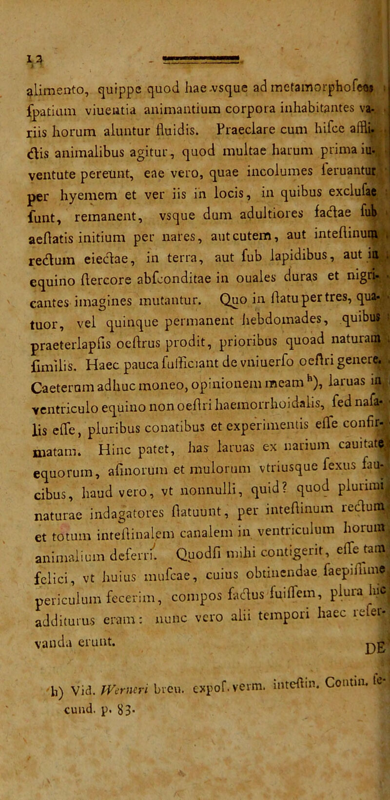 13 alimento, quippe quod hae-vsque ad mefamorphofeaj fpatium viueiatia animantium corpora inhabitantes va- riis horum aluntur iduidis. Praeclare cum hifce affli, dis aniinalibus agitur, quod multae harum primaiuf ventute pereunt, eae vero, quae incoiumes ieruantut per hyemem et ver iis in locis, in quibus exclufae funt, remanent, vsque dum adultiores fadae ft aefdatis initium per nates, autcutem, aut inteftinu redum eiedae, in terra, aut fub lapidibus, aut in equino fdercore abfconditae in ouales duras et nigqB cantes imagines mutantur. Quo in hamper tres, qua-j tuor, vel quinque permanent itebdomades, quibu: praeterlapfis oeftrus prodit, prioribus quoad natural^ fimilis. Haec pauca fulEciant de vniuerfo oeflri genere. Caeternm adhuc moneo, opinionem meanth), laruas in ventriculo equino non oeflri haemorrhoidalis, fed nafa* lis eflfe, pluribus conatibus et experimentis eide confir- niatam. Hinc patet, has- laruas ex narium cauitatj equorum, afinorum et mulorum vtriusque fexus fauj cibus, baud vero, vt nonnulli, quid? quod pluruxfl naturae indagatores flatuunt, per inteftinum rectum et to turn inteldinalem canalent in ventnculum ItoruiM animaliuni defern. Quodfi milti contigerit, effe tanS fcdici, vt huius mufcae, cuius obtinendae faepiflime periculum fecerim, compos fadus fuiffem, plura hie addituru-s erant: nunc vero alii tempori haec refer- vanda erunt. b) Vid. fVerneri bien. expof. verm. iiiteftin. Contm. tv cund. p. S3-