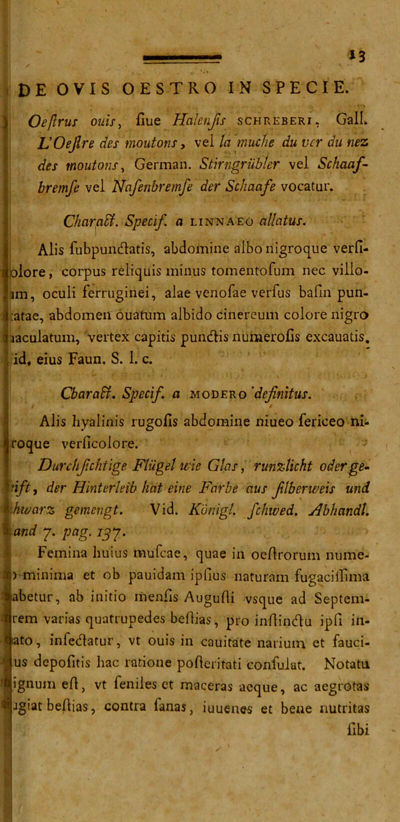 *3 DE OVIS OESTRO IN SPECIE. Oe/lrus ouis, flue Halenfis schreberi, Gall. L’OeJlre des moutons, vel la muche du vcr du nez des moutons, German. Stirngriib/er vel Schaaf- bremfe vel Nafenbremfe der Schaafe vocatur. Charaffi. Specif, a linn a eg allatus. Alis fubpundatis, abdomine albo nigroque verfi- olore, corpus reliquis minus tomentofum nec villo- ma, oculi ferruginei, alae venofae verfus balm pun- ;atae, abdomen ouatum albido cinereum colore nigro iaculatum, vertex capitis pundis numerous excauatis. id, eius Faun, S. 1. c. CbaraSf. Specif, a modero 'defnitus. Alis hyalinis rugofis abdomine niueo fericeo ni- roque verlicolore. Durchfchtige Fliigel me GIos, runzlicht oderge- tift, der Hinterleib hat eine Far be aus flberweis und ■hwarz gemengt. Vid. Kdnigl. fchwed. Abhandl. : and 7. pag. 237. Femina huius mufcae, quae in oeftrorum nume- ) minima et ob pauidam ipfius naturam fugaciflima abetur, ab initio menfis Augufti vsque ad Septem- rem varias quatrupedes beftias, pro inflindu ipfi in- lato, infedatur, vt ouis in cauitate narium et fauci- us depofitis hac ratione pofteritati confulat. Notatu ignum eft, vt feniles et maceras aeque, ac aegrotas jgiatbeftias, contra fanas, iuuenes et bene nutritas fibi
