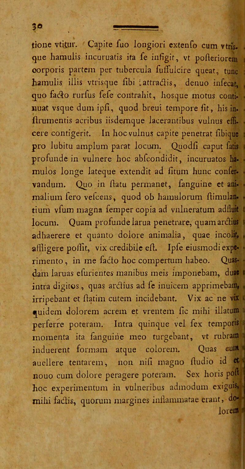 3® tione vtitur. Capite fuo longiori extenfo cum vtris. . que hamulis incuruatis ita fe infigit, vt pofteriorem i corporis partem per ttibercuia futTulcire queat, tunc : hamulis illis vtrisque fibi lattradis, deuuo infecat, quo fado rurfus fefe contrahit, hosque motus conti- • jiuat vsque dum ipfi, quod breui tempore lit, his in. . {Irumentis acribus iisdemque lacerantibus vulnus effi. • cere contigerit. In hoc vulnus capite penetrat fibique : pro lubitu amplum parat locum. Quodfi caput fads ■ profunde in vulnere hoc abfcondidit, incuruatos ha. mulos longe lateque extendit ad fitum hunc confer- • vanduin. Quo in flatu permanet, fanguine et ani- • malium fero vefcens, quod ob hamulorum flimulan. • tium vfum magna femper copia ad vnlneratum adfluit t locum. Quam profunde larua penetrare, quamarclius i adhaerere et quanto dolore animalia, quae incolit. , affligere pollit, vix credibiie eft. Ipfe eiusmodi expe- • rimento, in me fado hoc compertum habeo. Quas- - dam laruas cfurientes manibus ineis imponebam, duae t intra digitos, quas ardius ad fe inuicem apprimeba% , irripebant et flatim cutein incidebant. Vix ac ne vix n quidem dolorem acrein et vrentem fic mihi illatum perferre poteram. Intra quinque vel fex temporis momenta ita fanguine meo turgebant, vt rubram induerent formarn atque colorem. Quas cum ' auellere tentarem, non nifi magno Audio id et» nouo cum dolore peragere poteram. Sex horis poftf hoc experimentum in vulneribus admodum exiguis** mihi fadis, quorum margines inflammatae erant, do* lorem 