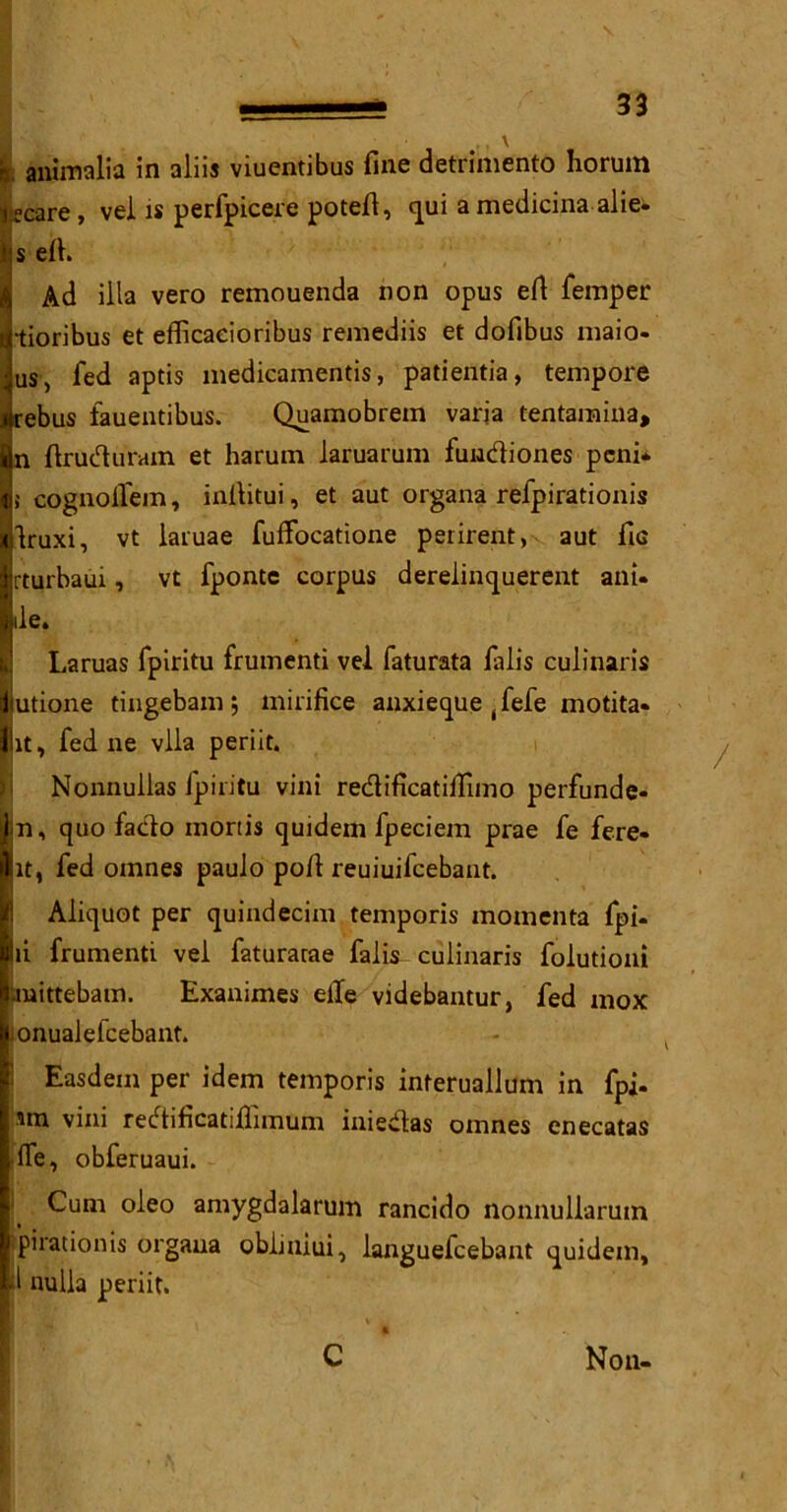 r. amrrralia in aliis viuentibus fine detrimento horum ^care , vel is perfpicere potefl, cpii a medicina alie- s efh Ad ilia vero remouenda non opus eft Temper tioribus et efficaeioribus remediis et dofibus maio- us, Ted aptis medicamentis, patientia, tempore urebus Tauentibus. Quamobrem varia tentamina, n ftruduram et harum laruarum fuudiones pcni* i cognolfein, inllitui, et aut organa refpirationis Iruxi, vt laruae TuTfocatione perirent, aut Tig rturbaui, vt Tponte corpus derelinquerent ani- ile. is! Laruas Tpiritu Trumenti vel Taturata falls culinaris Jiutione tingebam; mirifice anxieque (fefe motita- lit, Ted ne vlla periit. Nonnullas Tpiritu vini redificatiflimo perfunde- jjn, quo fado mortis quidem Tpeciem prae Te fere- |it, Ted omnes paulo port reuiuifcebant. Aliquot per quindecim temporis momenta Tpi- lii Trumenti vel faturarae falis culinaris folutioni inittebam. Examines eiTe videbantur, Ted mox ionualefcebant. Easdem per idem temporis interuallum in Tpi- nm vini redificatiflnnum iniedas omnes enecatas fle, obferuaui. Cum oleo amygdalarum rancido nonnuliaruin pirationis organa obliniui, languefcebant quidem, il nulla periit. C Non-