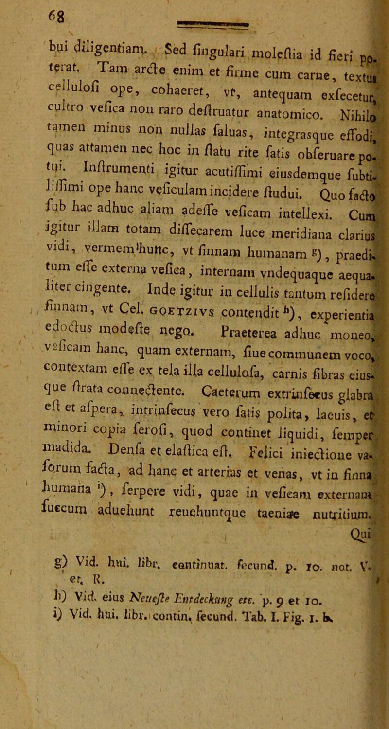 bui diligentiam, $ed GaguJari molpflia id fieri p0. terat Tam arde enim et firme cum came, textuj cdlulofi ope, cohaeret, vt, antequam exfecetur, cuitro vefica non raro deflruatur anatomico. Nihil© tamen minus non nullas faluas, integrasque cffodi quas attamen nec hoc in flab rite fads obferuarepo! bn Inflrumenti igitur acutiflimi eiusdemque fubti- Jiifimi ope hanc veficulam incidere fludui. Quo fado f;b hac adhuc ahatn adefle veficam intellexi. Cum igitur illam totam diffecarem luce meridiana clarius vidi, vermem'hunc, vt finnam humanam *) , praedi, turn clfe externa vefica, internam vndequaque aequa. liter cingente. Inde igitur in cellulis tanbrn refidere finnam, vt Cel. gqetzivs contendith), experientia edodus modefle nego. Praeterea adhuc moneoj veficam hanc, quam externam, flue cQmmunem vocol contextam efl’e ex tela ilia cellulafa, carnis fibras eius« que flrata connedente. Caeterum extrinfeeus glabra efi et afpera, intrinfecus vero fatis polita, laeuis, et minori copia ferofi, quod continet Jiquidi, Temper madida. Denfa et elaflica efl. Felici iniedioue va* lorum fada, ad hanc et arterias et venas, vt in finna. humana ') , ferpere vidi, quae in vefieam externam fuecum aduehunt reuehuntoue taeniate nubitium, , Qui g) Vid. hni. libr. ccmtinnat. fecund, p. io. not. V* er. R. h) Vid. eius Netiefle Emdechmg etc. p. 9 et 10. 0 Vid. hni. libr.icontin. fecund. Tab. I. Fig. j. be