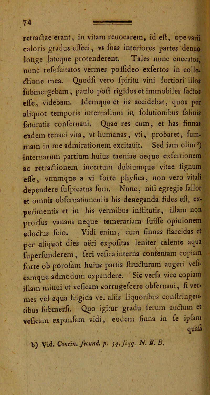retradae erant, in vitam reuocarem, id eft, opevarii caloris gradus effeci, vt fuas interiores partes denuo longe lateque protenderent. Tales nunc enecatos, nunc refufcitatos vermes poflideo exfertos in colie. <ftione mea. Quodfi vero fpiritu vini fortiori iilo* fubmergebam, paulo port rigidos et immobiles fados efle, videbam. Idemque et iis accidebat, quos per aliquot temporis interuallum in folutionibus falinis faturatis coilferuaui. Quae res cum, et has Annas eadem tenaci vita, vthumanas, vti, probaret, fum- mam in me admirationem excitauit. Sed iam olimb) internarum partium huius taeniae aeque exfertionera ac retradionem incertum dubiumque vitae fignum efte, vtramqne a vi forte phyfica, non vero vitali dependere fufpicatus fum. Nunc, nift egregie fallor et omnis obfeniatiunculis his deneganda Ades eft, ex- perimentis et in his vermibus inftitutis, illam non prorfus vanam neque temerariam fuifte opinionem edodus fcio. Vidi enim, cum Annas liaccidas et per aliquot dies aeri expofitas leniter calente aqua fuperfundcrem, feri vefica interna contentam copiam forte ob porofam huius partis ftruduram augeri vefi- camque admodum expandere. Sic verfa vice copiam illam rninui et veficam corrugefcere obferuaui, ft ver- nres vel aqua frigida vel aliis liquoribus conftringen- tibus fubmerfi. Quo igitur gradu ferum audum et veficam expanfam vidi, eodem Anna in fe ipfam \ quail b) Vid. Contin. ftcund. p. ftiq- N. B. B.