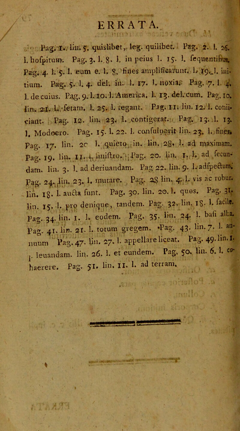 ERRATA. • , ..... 'T * * •'! ' .j * i» > 4 i u v • .,»» \ *jh '• Pag.lv. Uu; f. qiuslibet,,. leg. quilibet. Pag. 2. 1. 26. 1 hofpitum. Pag. 3. l.;g. 1. in peius 1. 15. 1. fequentibu*, Pag. 4. 1. 5. 1. earn e. I. 8. fines amplificidunt. 1, 19.J. ini- tium. Pag. 5. 1. 4. del. in- 1. 17• •• noxia; Pag. .7.1. 4. 1. de cuius. Pag. 9.1.10.1. America. 1. 1^. del. cum. Pag. 10. lin. 2j. L fetam. 1. 25. 1. tegant. Pag. I ll lin. 12.1. conii- ciant. Pag. 12. lin. 23. 1. contigerat. Pag. 15. 1. 13. 1, Modoeio. Pag. 15- 1. 22. 1. confuluerit lin. 23. l.,fi;ips* Pag. 17. lin* 2C 1. quieto in. lin. 2g. 1. ad maximam. Pag. 19. lin. II. iiniftvo. :: Pag. 20. iin. I. 1. ad fecun- dam. lin. 3. 1. ad deriuandam. Pag 22. lin. 9. l.adfpectoffl; Pag. 24. iin. 23. 1. mutare. Pag. 25 lin, 4,1. vis ac robur. lin. 13. L aufta font. Pag. 30. lin. 20.1. quos. Pag. 31, lin. 15. 1. pro denique, tandem. Pag. 32. lin. 13. 1. facile. Pag. 34. lin. I. 1. eodem. Pag. 35. lin. 24. 1. bafi alba. Pag. 41. lin. 21. 1. totum gregem. ‘Pag. 43. lin. 7. 1. nuutn Pag. 47. lin. 27.1. appellate liceat. Pag. 49. lin. I. 1. leuandam. lin. 26. 1. et eundem. Pag. 50. lin. 6. 1. '<>■ haerere. Pag. 51. lin. II* 1* ad tevram. 2 T'oj I
