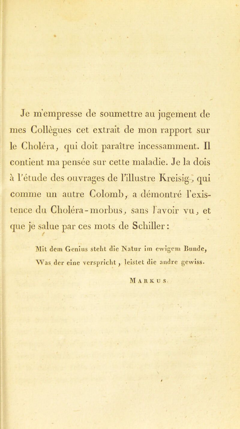Je m’empresse de soumettre au jugement de mes Collègues cet extrait de mon rapport sur le Choléra, qui doit paraître incessamment. Il contient ma pensée sur cette maladie. Je la dois à Tétude des ouvrages de l'illustre Kreisig, qui comme un autre Colomb ; a démontré l’exis- tence du Choléra-morbus, sans l avoir vu; et que je salue par ces mots de Schiller : Mit dcm Genius stelit die Natur im ewigem Bunde, Was der eine verspricht, leistet die andre gewiss.