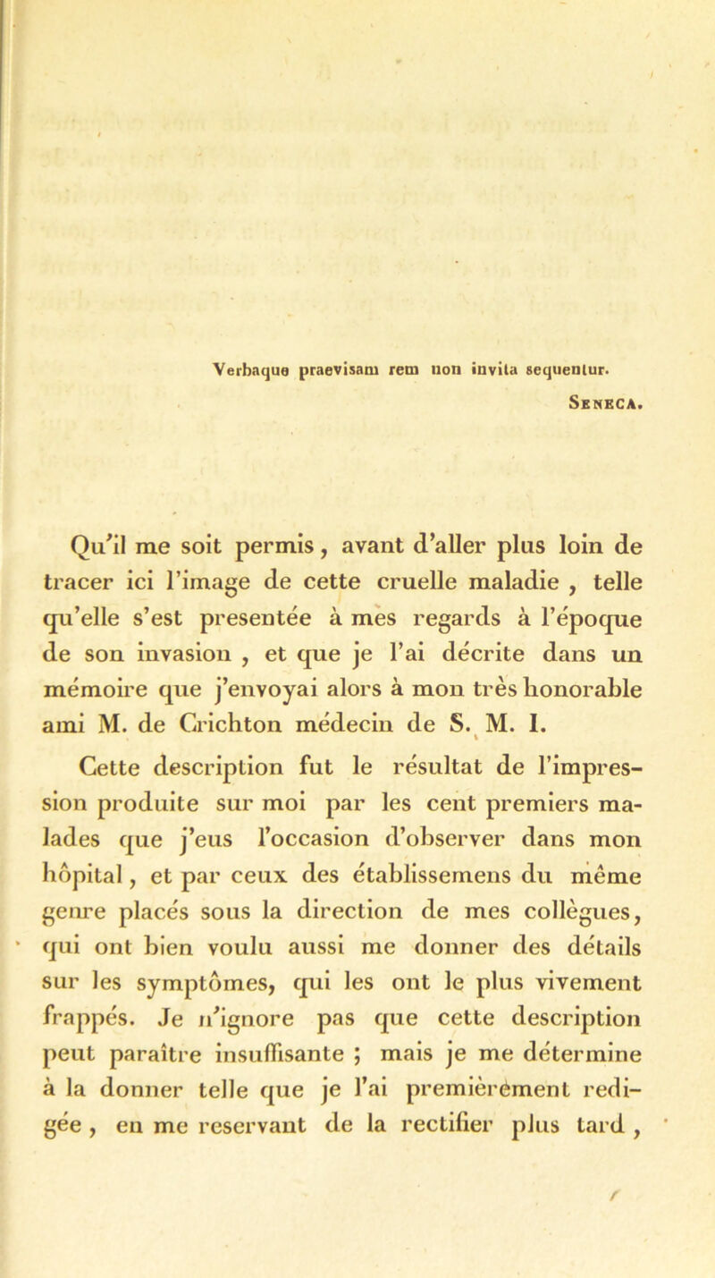 Verbaque praevisaoi rem uon invila sequenlur. Seneca. Qu'il me soit permis, avant d’aller plus loin de tracer ici l’image de cette cruelle maladie , telle qu’elle s’est présentée à mes regards à l’époque de son invasion , et que je l’ai décrite dans un mémoire que j’envoyai alors à mon très honorable ami M. de Grichton médecin de S. M. I. i Cette description fut le résultat de l’impres- sion produite sur moi par les cent premiers ma- lades que j’eus l’occasion d’observer dans mon hôpital, et par ceux des établissemens du même genre placés sous la direction de mes collègues, * qui ont bien voulu aussi me donner des détails sur les symptômes, qui les ont le plus vivement frappés. Je n’ignore pas que cette description peut paraître insuffisante ; mais je me détermine à la donner telle que je l’ai premièrement rédi- gée , en me reservant de la rectifier plus tard , *