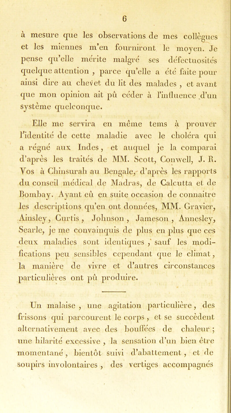 à mesure que les observations de mes collègues et les miennes m’en fourniront le moyen. Je pense qu’elle mérite malgré ses défectuosités quelque attention , parce qu’elle a été faite pour ainsi dire au chevet du lit des malades , et avant que mon opinion ait pu céder à l'influence d’un système quelconque. Elle me servira en meme teins à prouver l’identité de cette maladie avec le choléra qui a régné aux Indes, et auquel je la comparai d’après les traités de MM. Scott, Conwell, J. R. Vos à Chinsurah au Bengale, d’après les rapports du conseil médical de Madras, de Calcutta et de Bombay. Ayant eu en suite occasion de connaître les descriptions qu’en ont données, MM. Gravier, Ainsley, Curlis , Johnson , Jameson , Annesley, Searle, je me convainquis de plus en plus que ces deux maladies sont identiques ,* sauf les modi- fications peu sensibles cependant que le climat, la manière de vivre et d’autres circonstances particulières ont pû produire. Un malaise , une agitation particulière, des frissons qui parcourent le corps , et se succèdent alternativement avec des bouffées de chaleur ; une hilarité excessive , la sensation d’un bien être momentané, bientôt suivi d’abattement, et de soupirs involontaires , des vertiges accompagnés