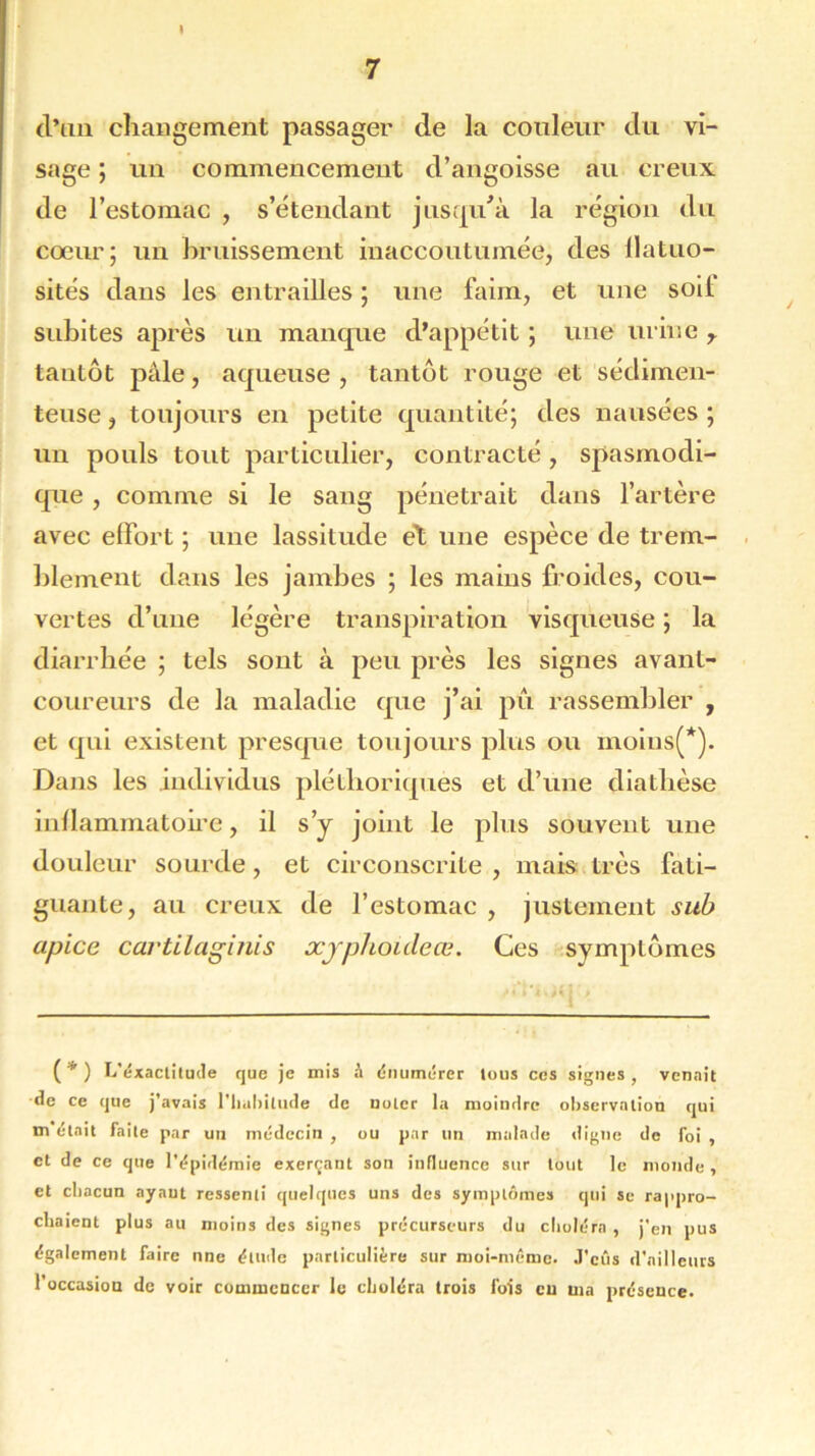 I 7 d’an changement passager de la couleur du vi- sage ; un commencement d’angoisse au creux de l’estomac , s’étendant jusqu/à la région du cœur; un bruissement inaccoutumée, des llatuo- sités dans les entrailles ; une faim, et une soii subites après un manque d’appétit ; une urine r tantôt pâle, aqueuse , tantôt rouge et sédimen- teuse, toujours en petite quantité; des nausées ; un pouls tout particulier, contracté , spasmodi- que , comme si le sang pénétrait dans l’artère avec effort ; une lassitude et une espèce de trem- blement dans les jambes ; les mains froides, cou- vertes d’une légère transpiration visqueuse ; la diarrhée ; tels sont à peu près les signes avant- coureurs de la maladie que j’ai pu rassembler , et qui existent presque toujours plus ou moius(*). Dans les individus pléthoriques et d’une diathèse inflammatoire, il s’y joint le plus souvent une douleur sourde, et circonscrite , mais très fati- guante, au creux de l’estomac , justement sub apice cartllaginis xjphoiileœ. Ces symptômes ( * ) L'exactitude que je mis à énumérer tous ces signes, venait de ce que j’avais l'habitude de noter la moindre observation qui m était faite par un médecin , ou par un malade digne de foi , et de ce que l'épidémie exerçant son influence sur tout le monde, et chacun ayant ressenti quelques uns des symptômes qui se rappro- chaient plus au moins des signes précurseurs du choléra , j'en pus également faire nne élude particulière sur moi-même. J'cûs d'ailleurs l’occasion de voir commencer le choléra trois fois eu ma présence.