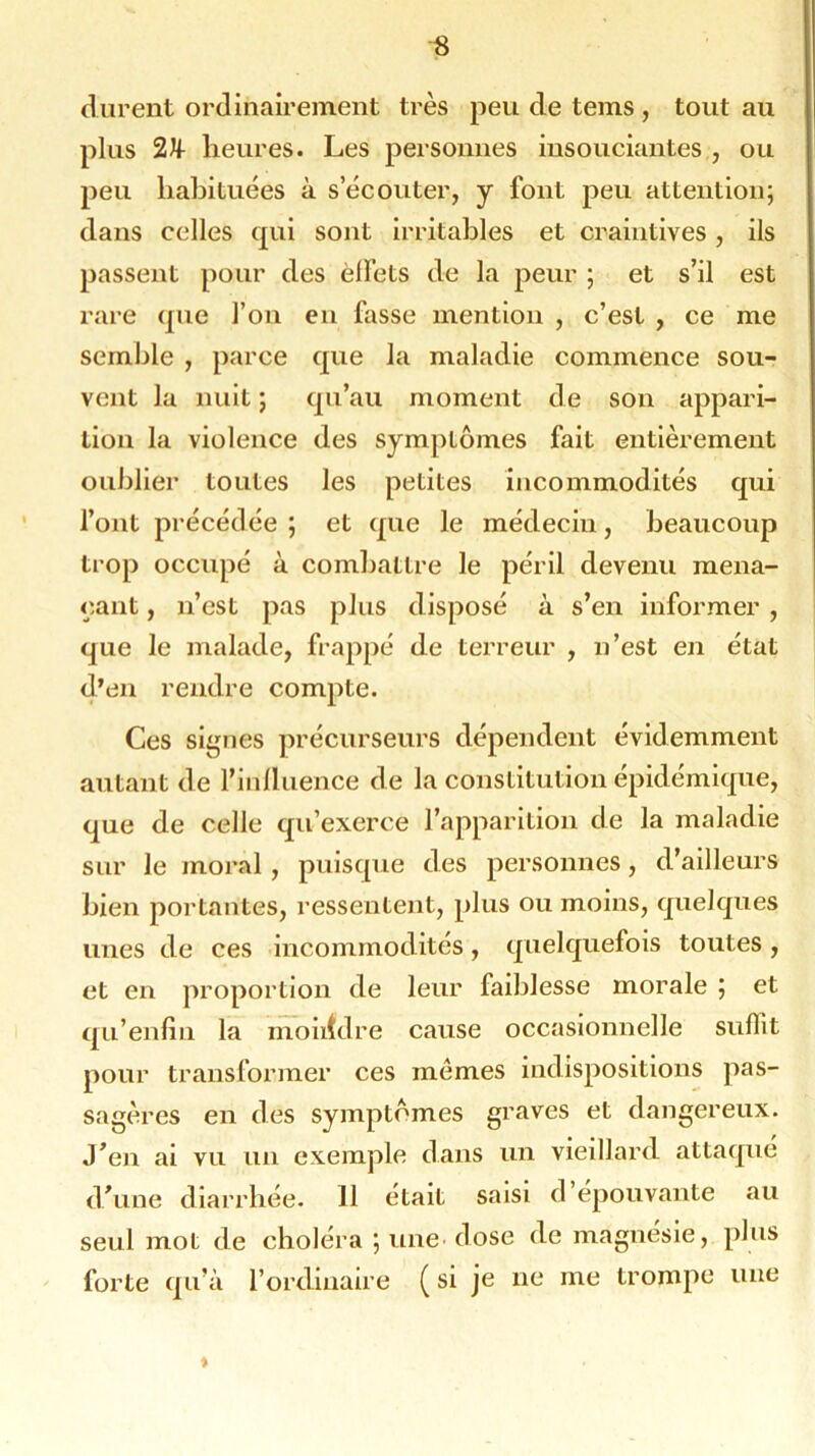 durent ordinairement très peu de tems , tout au plus 2U- heures. Les personnes insouciantes , ou peu habituées à s’écouter, y font peu attention; dans celles qui sont irritables et craintives, ils passent pour des èlfets de la peur ; et s’il est rare que l’on en fasse mention , c’est , ce me semble , parce que la maladie commence sou- vent la nuit ; qu’au moment de son appari- tion la violence des symptômes fait entièrement oublier toutes les petites incommodités qui l’ont précédée ; et que le médecin, beaucoup trop occupé à combattre le péril devenu mena- çant , n’est pas plus disposé à s’en informer , que le malade, frappé de terreur , n’est en état d’en rendre compte. Ces signes précurseurs dépendent évidemment autant de l’influence de la constitution épidémique, que de celle qu’exerce l’apparition de la maladie sur le moral, puisque des personnes, d’ailleurs bien portantes, ressentent, plus ou moins, quelques unes de ces incommodités, quelquefois toutes , et en proportion de leur faiblesse morale ; et qu’enfin la moindre cause occasionnelle suffit pour transformer ces memes indispositions pas- sagères en des symptômes graves et dangereux. J’en ai vu un exemple dans un vieillard attaqué d'une diarrhée. 11 était saisi d’épouvante au seul mot de choléra ; une dose de magnésie, plus forte qu’à l’ordinaire ( si je ne me trompe une