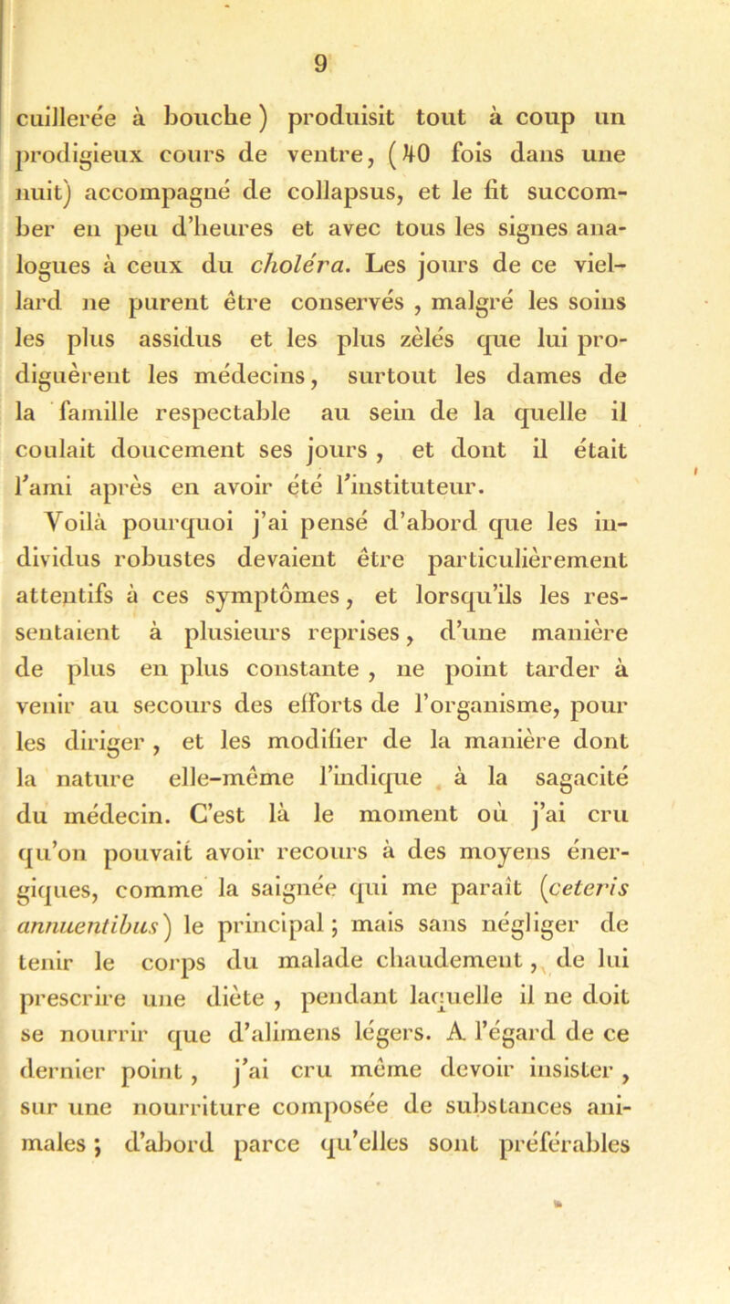 cuillerée à bouche ) produisit tout à coup un prodigieux cours de ventre, (J|0 fois dans une nuit) accompagné de collapsus, et le fit succom- ber en peu d’heures et avec tous les signes ana- logues à ceux du choléra. Les jours de ce viel- lard ne purent être conservés , malgré les soins les plus assidus et les plus zélés que lui pro- diguèrent les médecins, surtout les dames de la famille respectable au sein de la quelle il coulait doucement ses jours , et dont il était l'ami après en avoir été l'instituteur. Voilà pourquoi j’ai pensé d’abord que les in- dividus robustes devaient être particulièrement attentifs à ces symptômes, et lorsqu’ils les res- sentaient à plusieurs reprises, d’une manière de plus en plus constante , ne point tarder à venir au secours des efforts de l’organisme, pour les diriger , et les modifier de la manière dont la nature elle-même l’indique à la sagacité du médecin. C’est là le moment où j’ai cru qu’on pouvait avoir recours à des moyens éner- giques, comme la saignée qui me paraît (ceteris annuentihus) le principal; mais sans négliger de tenir le corps du malade chaudement, de lui prescrire une diète , pendant laquelle il ne doit se nourrir que d’alimens légers. A l’égard de ce dernier point , j'ai cru même devoir insister , sur une nourriture composée de substances ani- males ; d’abord parce qu’elles sont préférables