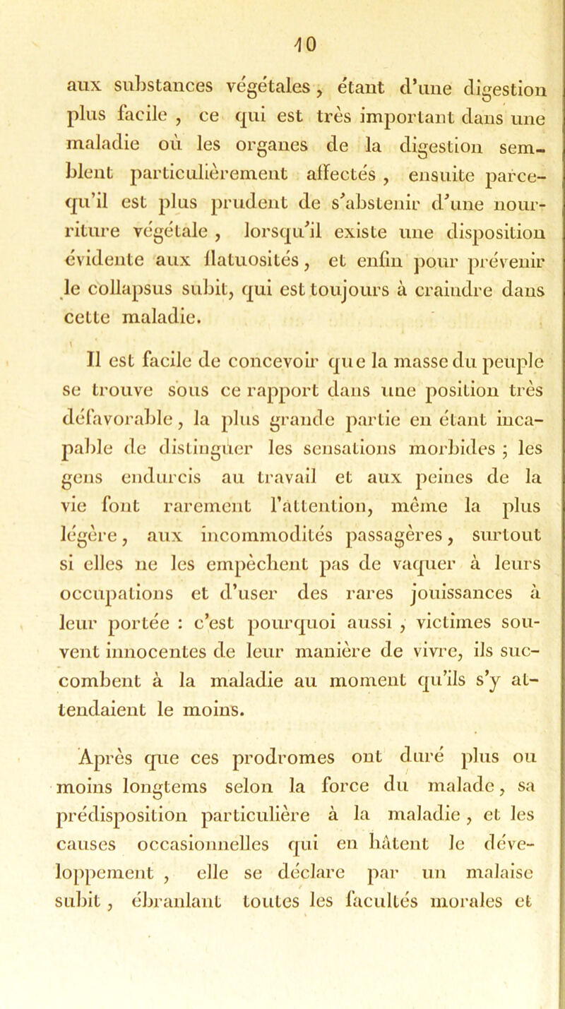aux substances végétales, étaut d’une digestion plus facile , ce cpii est très important dans une maladie où les organes de la digestion sem- blent particulièrement alïectés , ensuite parce- qu’il est plus prudent de s'abstenir d'une nour- riture végétale , lorsqu'il existe une dispositiou évidente aux flatuosités, et enfin pour prévenir le collapsus subit, qui est toujours à craindre dans cette maladie. \ 11 est facile de concevoir que la masse du peuple se trouve sous ce rapport dans une position très défavorable, la plus grande partie en étant inca- pable de distinguer les sensations morbides ; les gens endurcis au travail et aux peines de la vie font rarement l’attention, même la plus légère, aux incommodités passagères, surtout si elles 11e les empêchent pas de vaquer à leurs occupations et d’user des rares jouissances à leur portée : c’est pourquoi aussi , victimes sou- vent innocentes de leur manière de vivre, ils suc- combent à la maladie au moment qu’ils s’y at- tendaient le moins. Après que ces prodromes ont duré plus ou moins longtems selon la force du malade, sa prédisposition particulière à la maladie, et les causes occasionnelles qui en bâtent Je déve- loppement , elle se déclare par un malaise subit , ébranlant toutes les facultés morales et