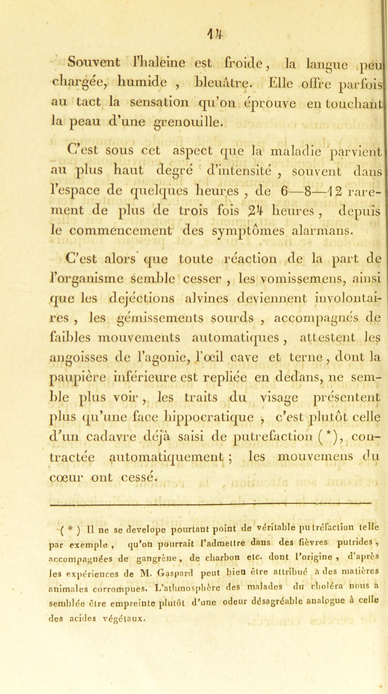 n Souvent l’haleme est froide, la langue peu chargée, humide , bleuâtre. Elle offre parfois au tact la sensation qu’on éprouve en touchant la peau d’une grenouille. C’est sous cet aspect que la maladie parvient au plus haut degré d’intensité , souvent dans l’espace de quelques heures , de 6—8—i 2 rare- ment de plus de trois fois heures, depuis le commencement des symptômes alarmaus. C’est alors que toute réaction de la part de l’organisme semble cesser , les vomissemens, ainsi que les dejéctions alvines deviennent involontai- res , les gémissements sourds , accompagnés de faibles mouvements automatiques, attestent les angoisses de l’agonie, l’œil cave et terne, dont la paupière inférieure est repliée en dedans, ne sem- ble plus voir, les traits du visage présentent plus qu’une face hippocratique , c’est plutôt celle d’un cadavre déjà saisi de putréfaction ( *), con- tractée automatiquement ; les mouvemens du cœur ont cessé. ( * ) Il ne se develope pourtant point de véritable putréfaction telle par exemple < qu’on pourrait l’admettre dans des fievres putrides ^ accompagnées de gangrène, de charbon etc. dont l’origine •> d après les expériences de M. Gaspard peut bien être attribué *i des matières animales corrompues. L’alhmosphèfe des malades du choléra nous a semblée être empreinte plutôt d’une odeur désagréable analogue à celle des acides végétaux.