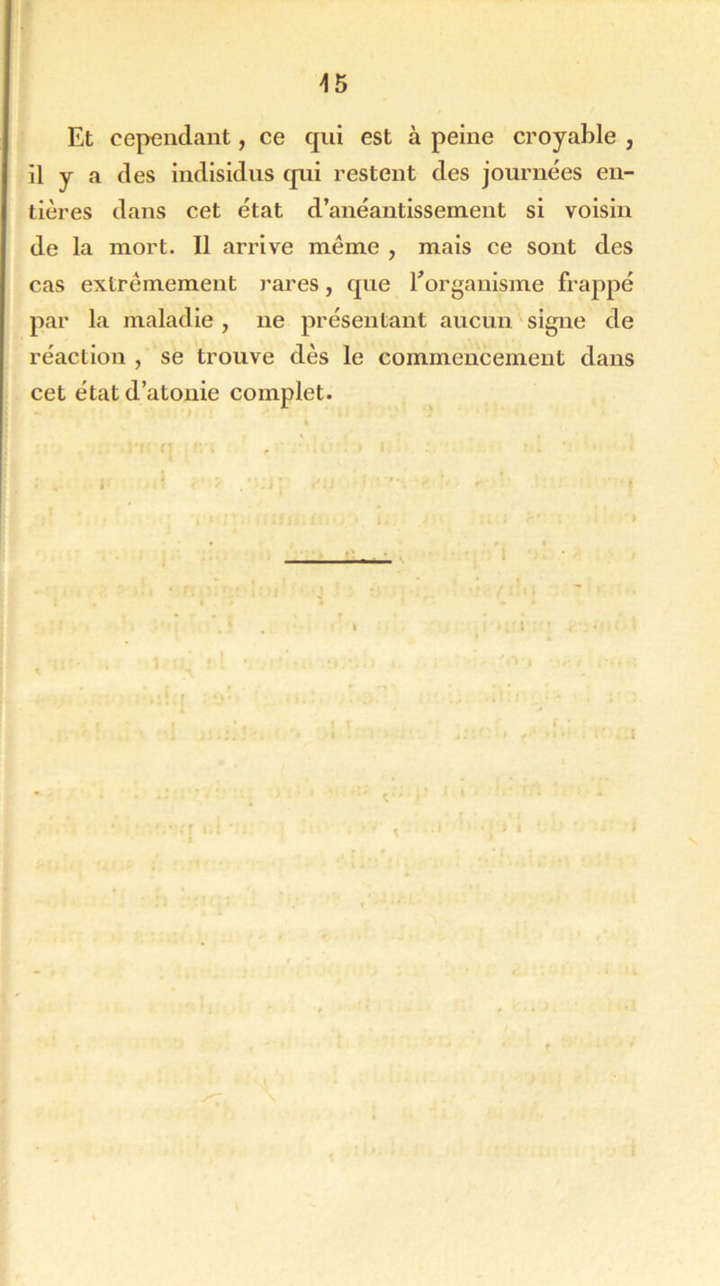 Et cependant, ce qui est à peine croyable , il y a des indisidus qui restent des journées en- tières dans cet état d’anéantissement si voisin de la mort. Il arrive même , mais ce sont des cas extrêmement rares, que l'organisme frappé par la maladie , ne présentant aucun signe de réaction , se trouve dès le commencement dans cet état d’atonie complet. \ t