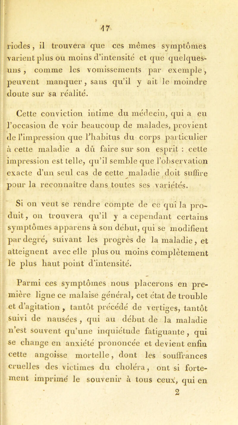 A7 riodes, il trouvera que ces mêmes symptômes varient plus ou moins d’intensité et que quelques- uns , comme les vomissements par exemple, peuvent manquer, sans qu’il y ait le moindre doute sur sa réalité. Cette conviction intime du médecin, qui a eu l’occasion de voir beaucoup de malades, provient de l’impression que l’habitus du corps particulier à cette maladie a dû faire sur son esprit : cette impression est telle, qu’il semble que l’observation exacte d’un seul cas de cette maladie doit suffire pour la reconnaître dans toutes ses variétés. Si on veut se rendre compte de ce qui la pro- duit , on trouvera qu’il y a cependant certains symptômes appareils à son début, qui se modifient par degré, suivant les progrès de la maladie, et atteignent avec elle plus ou moins complètement le plus haut point d’intensité. Parmi ces symptômes nous placerons en pre- mière ligne ce malaise général, cet état de trouble et d’agitation , tantôt précédé de vertiges, tantôt suivi de nausées , qui au début de la maladie n’est souvent qu’une inquiétude fatiguante , qui se change en anxiété prononcée et devient enfin cette angoisse mortelle, dont les souffrances cruelles des victimes du choléra, ont si forte- ment imprimé le souvenir à tous ceux, qui en