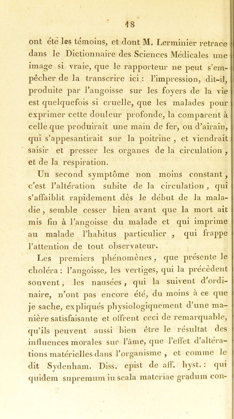 >18 ont été les témoins, et dont M. Lerminier retrace dans le Dictionnaire des Sciences Médicales une image si vraie, que le rapporteur ne peut s’em- pêcher de la transcrire ici : l’impression, dit-il, produite par l’angoisse sur les foyers de la vie est quelquefois si cruelle, que les malades pour exprimer cette douleur profonde, la comparent à celle que produirait une main de fer, ou d’airain, qui s’appesantirait sur la poitrine , et viendrait saisir et presser les organes de la circulation , et de la respiration. Un second symptôme non moins constant, c’est l’altération subite de la circulation, qui s’affaiblit rapidement dès le début de la mala- die, semble cesser bien avant que la mort ait mis fin à l’angoisse du malade et qui imprime au malade l’habitus particulier , qui frappe l’attention de tout observateur. Les premiers phénomènes, que présente le choléra : l’angoisse, les vertiges, qui la précèdent souvent, les nausées , qui la suivent d ordi- naire, n’ont pas encore été, du moins à ce que je sache, expliqués physiologiquement d’une ma- nière satisfaisante et offrent ceci de remarquable, qu’ils peuvent aussi bien être le résultat des influences morales sur l’âme, que l’elïet d’altéra- tions matérielles dans l’organisme , et comme le dit Sydenham. Diss. epist de ail. hyst. : qui quidem supremum in scala materiae gràdum con-