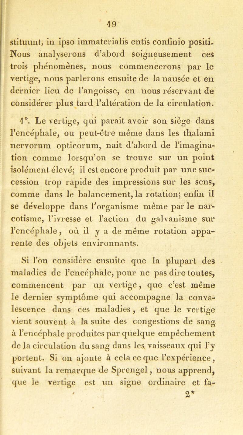 49 stituunt, in ipso immaterialis entis confinio positi- Nous analyserons d’abord soigneusement ces trois phénomènes, nous commencerons par le vertige, nous parlerons ensuite de la nausée et en dernier lieu de l’angoisse, en nous réservant de considérer plus tard l’altération de la circulation. Le vertige, qui parait avoir son siège dans l’encépliale, ou peut-être même dans les tlialami nervorum opticorum, nait d’ahord de l’imagina- tion comme lorsqu’on se trouve sur un point isolément élevé; il est encore produit par une suc- cession trop rapide des impressions sur les sens, comme dans le balancement, la rotation; enfin il se développe dans l’organisme même par le nar- cotisme, l’ivresse et l’action du galvanisme sur l’encéphale, où il y a de même rotation appa- rente des objets environnants. Si l’on considère ensuite que la plupart des maladies de l’encéphale, pour ne pas dire toutes, commencent par un vertige, que c’est même le dernier symptôme qui accompagne la conva- lescence dans ces maladies , et que le vertige vient souvent à la suite des congestions de sang à l’encéphale produites par quelque empêchement de la circulation du sang dans les. vaisseaux qui l’y portent. Si on ajoute à cela ce que l’expérience, suivant la remarque de Sprengel, nous apprend, que le vertige est un signe ordinaire et fa- ' 2*
