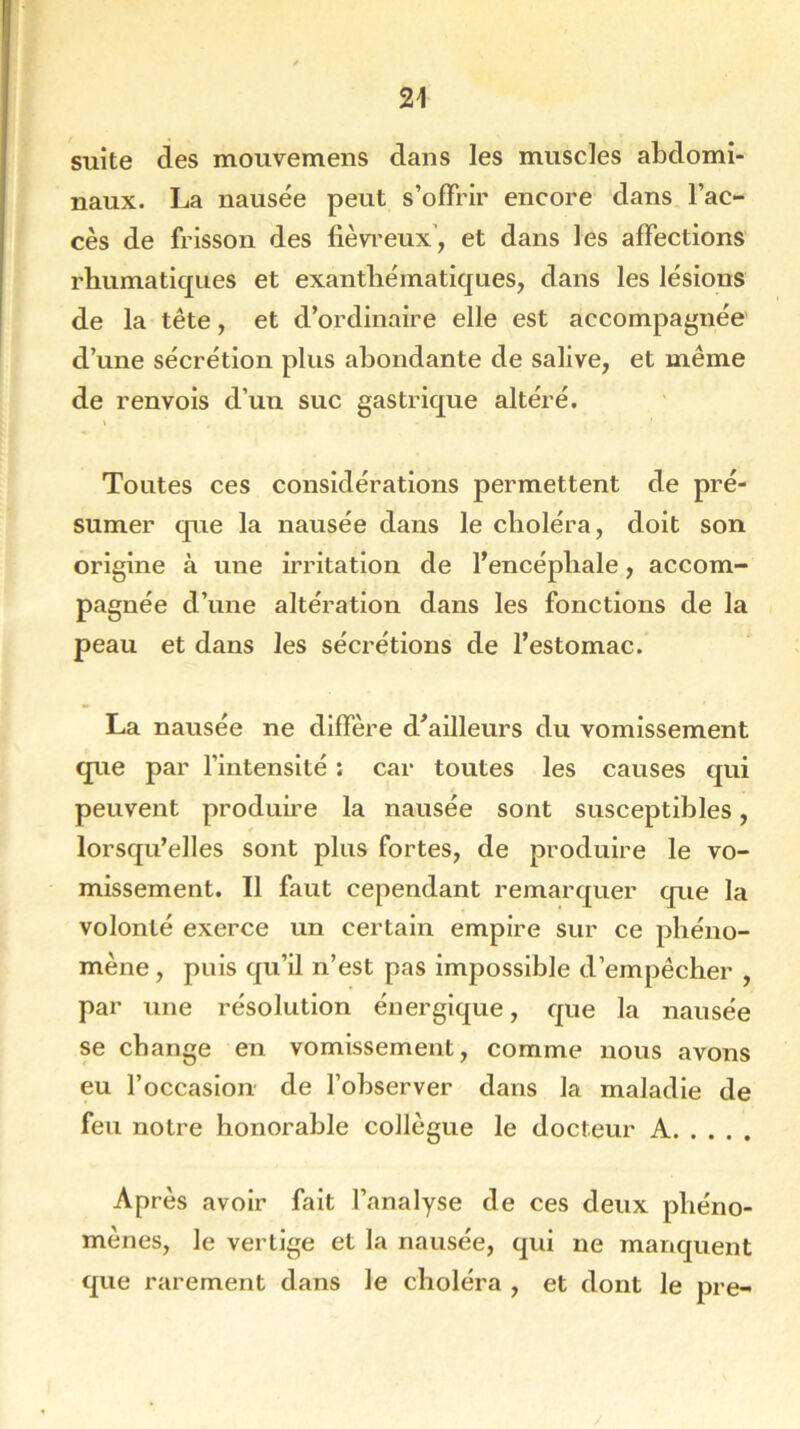 suite des mouvemens dans les muscles abdomi- naux. La nausée peut s’offrir encore dans l’ac- cès de frisson des fiévreux, et dans les affections rhumatiques et exanthématiques, dans les lésions de la tête, et d’ordinaire elle est accompagnée d’une sécrétion plus abondante de salive, et même de renvois d’un suc gastrique altéré. Toutes ces considérations permettent de pré- sumer que la nausée dans le choléra, doit son origine à une irritation de l’encéphale, accom- pagnée d’une altération dans les fonctions de la peau et dans les sécrétions de l’estomac. La nausée ne diffère d’ailleurs du vomissement que par l’intensité : car toutes les causes qui peuvent produire la nausée sont susceptibles, lorsqu’elles sont plus fortes, de produire le vo- missement. Il faut cependant remarquer que la volonté exerce un certain empire sur ce phéno- mène , puis qu’il n’est pas impossible d’empêcher , par une résolution énergique, que la nausée se change en vomissement, comme nous avons eu l’occasion de l’observer dans la maladie de feu notre honorable collègue le docteur A Après avoir fait l’analyse de ces deux phéno- mènes, le vertige et la nausée, qui ne manquent que rarement dans le choléra , et dont le pre-