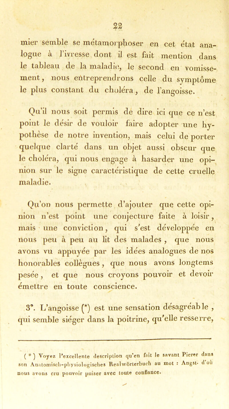 mier semble se métamorphoser en cet état ana- logue à l’ivresse dont il est fait mention dans le tableau de la maladie, le second en vomisse- ment, nous entreprendrons celle du symptôme le plus constant du choléra, de l’angoisse. Qu’il nous soit permis de dire ici que ce n’est point le désir de vouloir faire adopter une hy- pothèse de notre invention, mais celui de porter quelque clarté dans un objet aussi obscur que le choléra, qui nous engage à hasarder une opi- nion sur le signe caractéristique de cette cruelle maladie. Qu’on nous permette d’ajouter que cette opi- nion n’est point une conjecture faite à loisir, mais une conviction, qui s’est développée en nous peu à peu au lit des malades , que nous avons vu appuyée par les idées analogues de nos honorables collègues , que nous avons longtems pesée , et que nous croyons pouvoir et devoir émettre en toute conscience. 3°. L’angoisse (*) est une sensation désagréable , qui semble siéger dans la poitrine, qu’elle resserre, ( * ) Voyez l’excellente description qu'en fait le savant Pierer dans on Anatomiscli-pliysiologisclies Realwôrlerbuch au mot : Angst- d ous avoos cru pouvoir puiser avec toute confiauce. ou