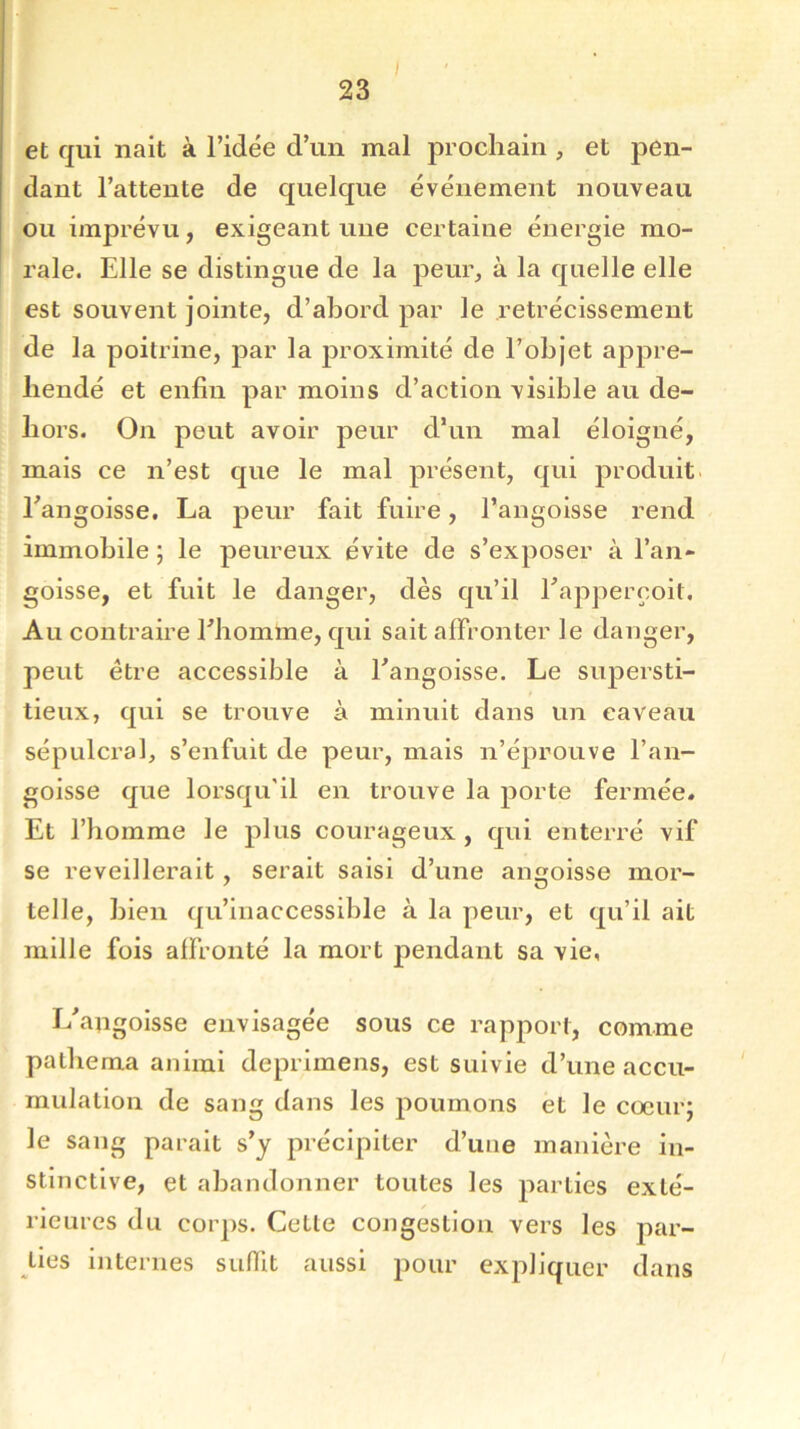 et qui naît à l’idée d’un mal prochain , et pen- dant l’attente de quelque événement nouveau ou imprévu, exigeant une certaine énergie mo- rale. Elle se distingue de la peur, à la quelle elle est souvent jointe, d’abord par le rétrécissement de la poitrine, par la proximité de l’objet appré- hendé et enfin par moins d’action visible au de- hors. On peut avoir peur d’un mal éloigné, mais ce n’est que le mal présent, qui produit Eangoisse. La peur fait fuire, l’angoisse rend immobile ; le peureux évite de s’exposer à l’an- goisse, et fuit le danger, dès qu’il Eapperçoil. Au contraire l’homme, qui sait affronter le danger, peut être accessible à Eangoisse. Le supersti- tieux, qui se trouve à minuit dans un caveau sépulcral, s’enfuit de peur, mais n’éprouve l’an- goisse que lorsqu'il en trouve la porte fermée. Et l’homme le plus courageux , qui enterré vif se reveillerait, serait saisi d’une angoisse mor- telle, bien qu’inaccessible à la peur, et qu’il ait mille fois affronté la mort pendant sa vie, L'angoisse envisagée sous ce rapport, comme pathema animi deprimens, est suivie d’une accu- mulation de sang dans les poumons et le coeur; le sang parait s’y précipiter d’une manière in- stinctive, et abandonner toutes les parties exté- rieures du corps. Cette congestion vers les par- ties internes suffit aussi pour expliquer dans
