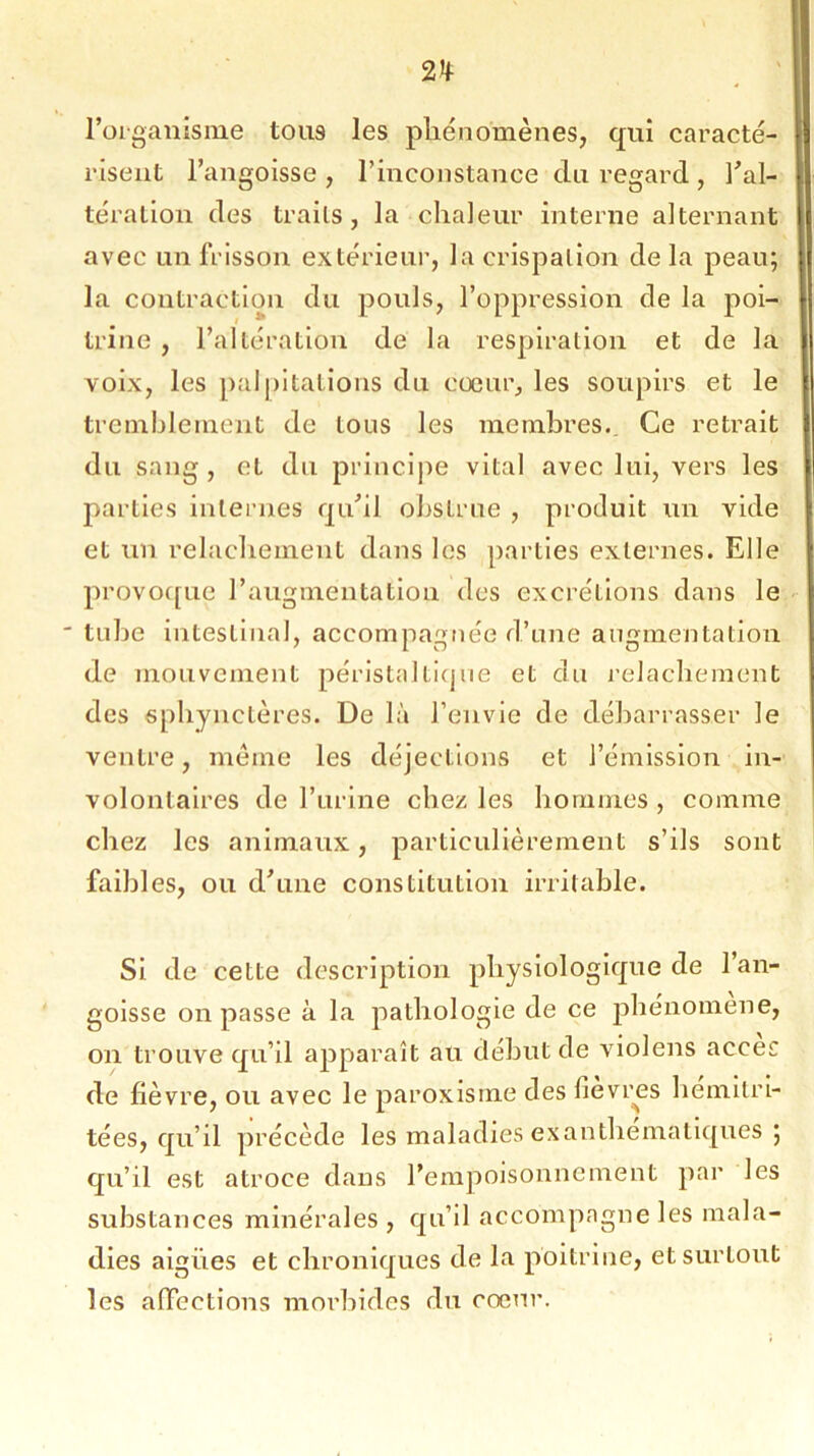 l’organisme tous les phénomènes, qui caracté- risent l’angoisse , l’inconstance du regard , l’al- tération des traits, la chaleur interne alternant avec un frisson extérieur, la crispation delà peau; la contraction du pouls, l’oppression de la poi- trine , l’altération de la respiration et de la voix, les palpitations du coeur, les soupirs et le tremblement de tous les membres. Ce retrait du sang , et du principe vital avec lui, vers les parties internes qu’il obstrue , produit un vide et un relâchement dans les parties externes. Elle provoque l’augmentation des excrétions dans le ' tube intestinal, accompagnée d’une augmentation de mouvement péristaltique et du relâchement des sphynctères. De là l’envie de débarrasser le ventre, même les déjections et l’émission in- volontaires de l’urine chez les hommes , comme chez les animaux, particulièrement s’ils sont faibles, ou d’une constitution irritable. Si de cette description physiologique de l’an- goisse on passe à la pathologie de ce phénomène, on trouve qu’il apparaît au début de violens accès de fièvre, ou avec le paroxisme des fièvres hémitri- tées, qu’il précède les maladies exanthématiques ; qu’il est atroce dans l’empoisonnement par les substances minérales, qu’il accompagne les mala- dies aigiies et chroniques de la poitrine, et surtout les affections morbides du cœur.