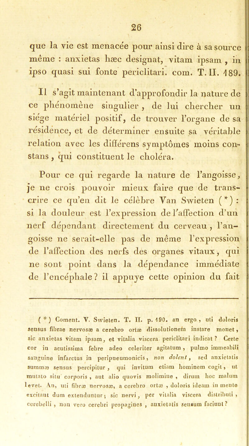 que la vie est menacée pour ainsi dire à sa source meme : anxietas hæc désignât, vitam ipsam , in ipso quasi sui fonte periclitari. com. T. II. 189. Il s’agit maintenant d’approfondir la nature de ce phénomène singulier , de lui chercher un siège matériel positif, de trouver l’organe de sa résidence, et de déterminer ensuite sa véritable relation avec les difïérens symptômes moins con- stans , qui constituent le choléra. Pour ce qui regarde la nature de l’angoisse, je ne crois pouvoir mieux faire que de trans- crire ce qu’en dit le célèbre Van Swieten (*) : si la douleur est l’expression de l'affection d’un nerf dépendant directement du cerveau , l’an- goisse ne serait-elle pas de même l’expression de l’affection des nerfs des organes vitaux, qui ne sont point dans la dépendance immédiate de l’encéphale ? il appuyé cette opinion du fait (*) Cornent. V. Swieten. T. II. p. 190. an ergo , uli doloris sensus fibrae nervosæ a cerebro ortæ dissolutionein instare monet, sic anxietas vitam ipsam, et vitalia viscera periclitari indicat ? Certe cor in acutissima febre adeo celeriter agitatum, pulmo immeabili sanguine infarctus in peripueumonicis, non dolent, sed anxietatis summæ sensus percipitur , qui invitum etinm hominem cogit, ut tnulalo situ corporis , aut alio quovis molimine , dirum lioc nialum levet. An, uli fibræ nervosæ, a cerebro ortæ , doloris ideam in meute excilaut dum extenduntur ; sic nervi, per vitalia viscera distribué , cerebelli , non voro cerebri propagines , anxietatis seuiurn faciuut?
