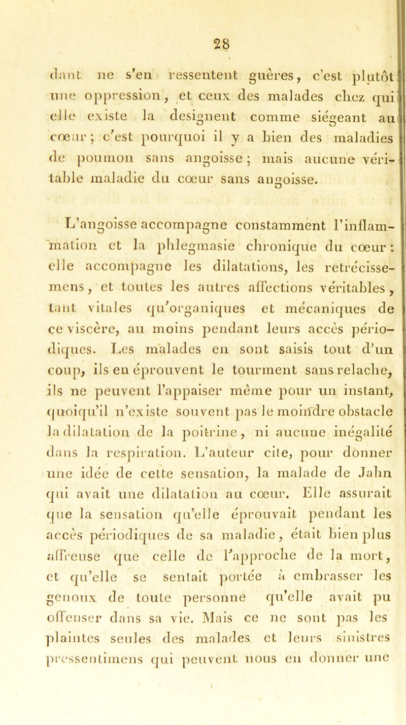 darit ne s’en ressentent guères, c’est plutôt une oppression, et ceux des malades chez qui elle existe la désignent comme siégeant au coeur; c'est pourquoi il y a bien des maladies de poumon sans angoisse ; mais aucune véri- table maladie du cœur sans angoisse. L’angoisse accompagne constamment l'inflam- mation et la phlegmasie chronique du cœur : elle accompagne les dilatations, les retrécisse- mens, et toutes les autres affections véritables, tant vitales qu'organiques et mécaniques de ce viscère, au moins jmndant leurs accès pério- diques. Les malades en sont saisis tout d’un coup, ils en éprouvent le tourment sans relâche, ils ne peuvent l’appaiser meme pour un instant, quoiqu’il n’existe souvent pas Je moiildre obstacle la dilatation de la poitrine, ni aucune inégalité dans la respiration. L’auteur cile, pour donner une idée de ceLte sensation, la malade de Jahn qui avait une dilatation au cœur. Elle assurait que la sensation qu’elle éprouvait pendant les accès périodiques de sa maladie, était bien plus affreuse que celle de l'approche de la mort, et qu’elle se sentait portée à embrasser les genoux de toute personne qu’elle avait pu offenser dans sa vie. Mais ce ne sont pas les plaintes seules des malades et leurs sinistres pressentimens qui peuvent nous en donner une
