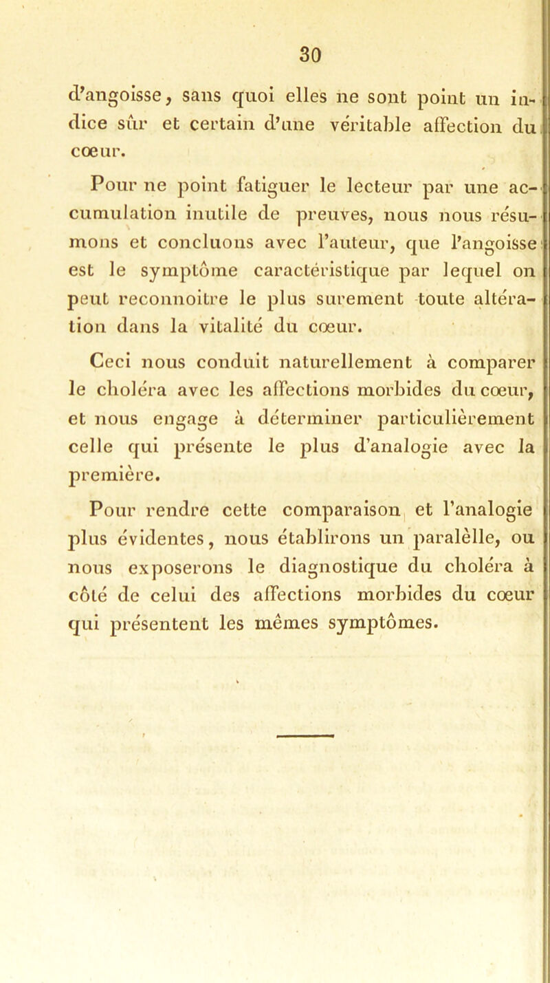 d’angoisse, sans quoi elles ne sont point un in- dice sûr et certain d’une véritable affection du coeur. Pour ne point fatiguer le lecteur par une ac- cumulation inutile de preuves, nous nous résu- mons et concluons avec l’auteur, que l’angoisse est le symptôme caractéristique par lequel on peut reconnoitre le plus sûrement toute altéra- tion dans la vitalité du coeur. Ceci nous conduit naturellement à comparer le choléra avec les affections morbides du cœur, et nous engage à déterminer particulièrement celle qui présente le j^luis d’analogie avec la première. Pour rendre cette comparaison et l’analogie plus évidentes, nous établirons un paralèlle, ou nous exposerons le diagnostique du choléra à côté de celui des affections morbides du cœur qui présentent les mêmes symptômes.