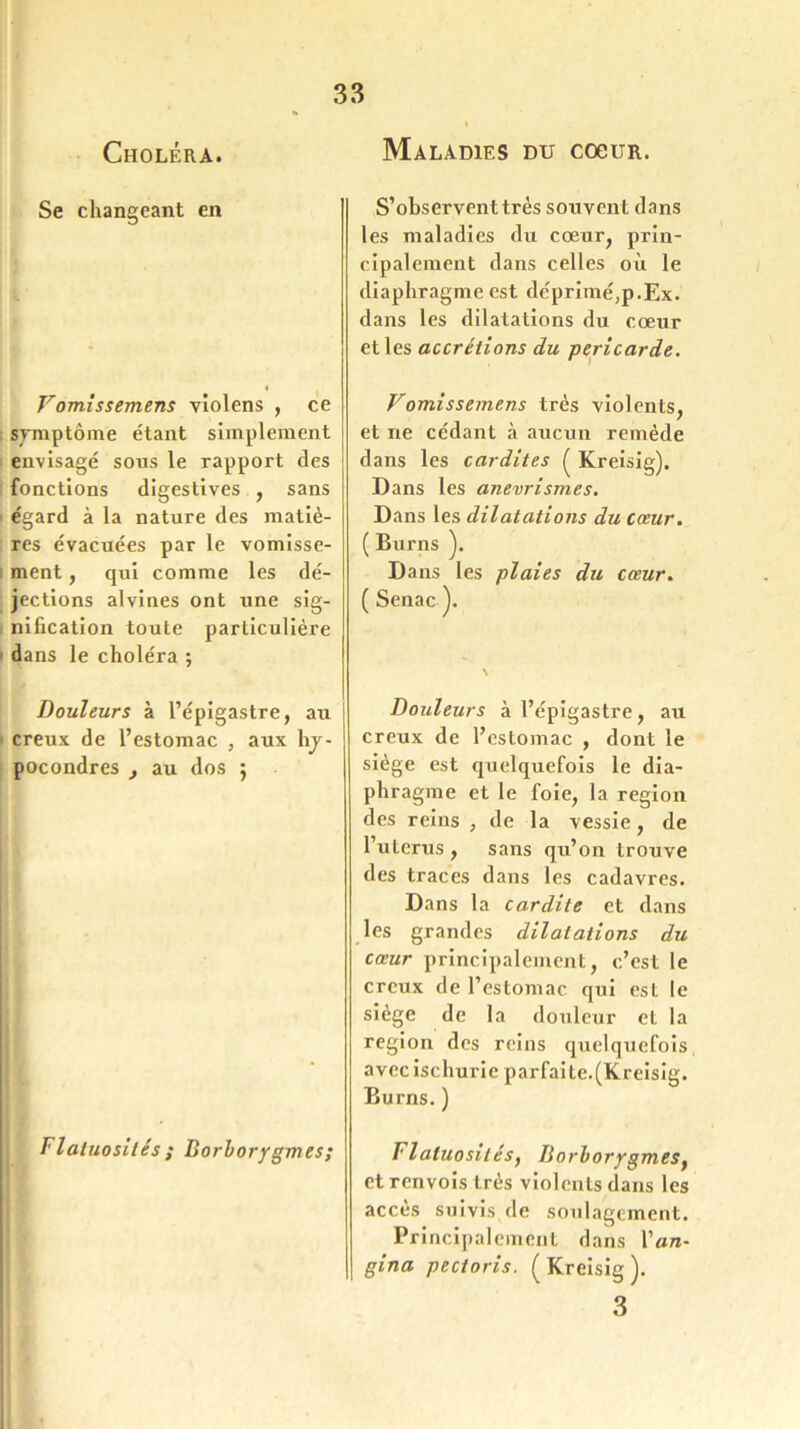 Choléra. Maladies du coeur. Se changeant en Vomissemens violens , ce symptôme étant simplement envisagé sons le rapport des fonctions digestives , sans égard à la nature des matiè- res évacuées par le vomisse- ment , qui comme les dé- jections alvines ont une sig- nification toute particulière dans le choléra ; Douleurs à l’épigastre, au creux de l’estomac , aux hj- pocondres , au dos ; Flatuosités ; Borborygmes; S’observent très souvent dans les maladies du cœur, prin- cipalement dans celles où le diaphragme est déprimé,p.Ex. dans les dilatations du cœur et les accrétions du péricarde. Vomissemens très violents, et ne cédant à aucun remède dans les cardites ( Kreisig). Dans les anévrismes. Dans les dilatations du cœur. ( Burns ). Dans les plaies du cœur. ( Senac ). Douleurs à l’épigastre, au creux de l’estomac , dont le siège est quelquefois le dia- phragme et le foie, la région des reins , de la vessie, de l’uterus , sans qu’on trouve des traces dans les cadavres. Dans la cardite et dans les grandes dilatations du cœur principalement, c’est le creux de l’estomac qui est le siège de la douleur et la région des reins quelquefois avec ischurie parfaite.(Kreisig. Burns. ) Flatuosités, Borborygmes, et renvois très violents dans les accès suivis de soulagement. Principalement dans Y an- gina pectoris. (Kreisig). 3