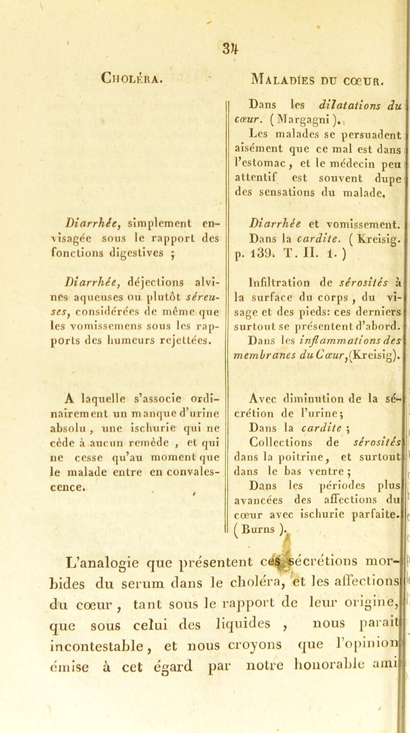 Choléra. Maladies du cocur. Diarrhée, simplement en- visagée sous le rapport des fonctions digestives j Diarrhée, déjections alvi- ncs aqueuses ou plutôt séreu- ses, considérées de môme que les vomissemens sous les rap- ports des humeurs rejeltées. A laquelle s’associe ordi- nairement un ni anque d’urine absolu , une iscliurie qui ne cède à aucun remède , et qui ne cesse qu’au moment que le malade entre en convales- cence. Dans les dilatations du cœur. (Margagni).( Les malades se persuadent aisément que ce mal est dans l’estomac, et le médecin peu attentif est souvent dupe des sensations du malade. Diarrhée et vomissement. Dans la cardite. ( Kreisig. p. 139. T. II. 1. ) Infiltration de sérosités à la surface du corps , du vi- sage et des pieds: ces derniers surtout se présentent d’abord. Dans les inflammations des membranes du Cœur,(Kreisig). I Avec diminution de la sé- crétion de l’urine; Dans la cardite ; Collections de sérosités dans la poitrine, et surtout 1 dans le bas ventre ; , Dans les périodes plus avancées des affections du ! cœur avec iscliurie parfaite, ç ( Burns ). ^ C L’analogie que présentent cés sécrétions mor- bides du sérum dans le choiera, et les affections du cœur, tant sous le rapport de leur origine, que sous celui des liquides , nous paraitlj incontestable, et nous croyons que l’opinion 1 émise à cet égard par notre honorable amn