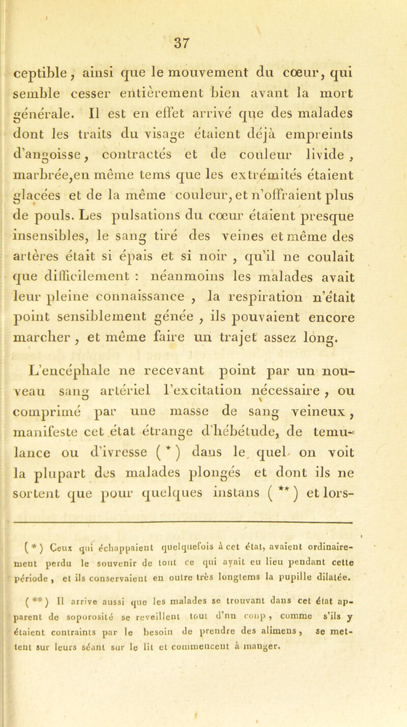 ceptible , ainsi que le mouvement du cœur, qui semble cesser entièrement bien avant la mort générale. Il est en effet arrivé qqe des malades dont les traits du visage étaient déjà empreints d’angoisse, contractés et de couleur livide , marbrée,en même tems que les extrémités étaient glacées et de la même couleur, et n’offraient plus de pouls. Les pulsations du cœur étaient presque insensibles, le sang tiré des veines et même des artères était si épais et si noir , qu’il ne coulait que difficilement : néanmoins les malades avait leur pleine connaissance , la respiration n’était point sensiblement génée , ils pouvaient encore marcher , et même faire un trajet assez long. L’encéphale ne recevant point par un nou- veau sans artériel l’excitation nécessaire , ou comprimé par une masse de sang veineux, manifeste cet état étrange d’hébétude, de teniu- lance ou d’ivresse (*) dans le quel on voit la plupart des malades plongés et dont ils ne sortent que pour quelques instans ( ** ) et lors- (*) Ceux qui échappaient quelquefois à cet état, avaient ordinaire- ment perdu le souvenir de tout ce qui ayail eu lieu pendant cette période , et ils conservaient en outre très longtems la pupille dilatée. {**) Il arrive aussi que les malades se trouvant dans cet état ap- parent de soporosilé se reveillent tout d'nn coup , comme s’ils y étaient contraints par le besoin de prendre des alimens, se met- tent sur leurs séant sur le lit et commencent à manger.