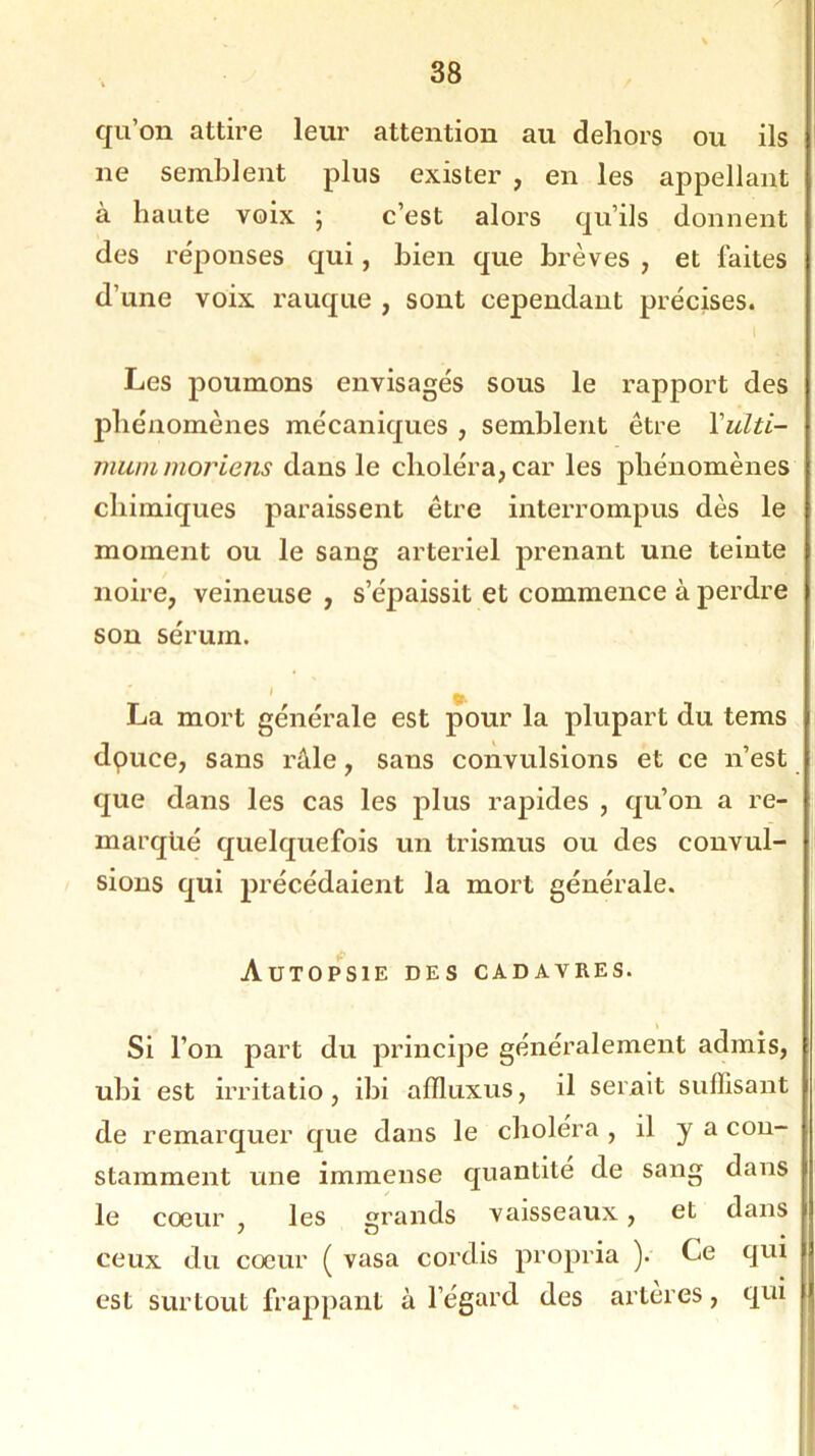 qu’on attire leur attention au dehors ou ils ne semblent plus exister , en les appellant à haute voix ; c’est alors qu’ils donnent des réponses qui, bien que brèves , et faites d’une voix rauque , sont cependant précises. Les poumons envisagés sous le rapport des phénomènes mécaniques , semblent être Yulti- mummoriens dans le choléra, car les phénomènes chimiques paraissent être interrompus dès le moment ou le sang artériel prenant une teinte noire, veineuse , s’épaissit et commence à perdre son sérum. La mort générale est pour la plupart du tems dpuce, sans râle, sans convulsions et ce n’est que dans les cas les plus rapides , qu’on a re- marqué quelquefois un tris mus ou des convul- sions qui précédaient la mort générale. Autopsie des cadavres. Si l’on part du principe généralement admis, ubi est irritatio, ibi afïluxus, il serait suffisant de remarquer que dans le choléra , il y a con- stamment une immense quantité de sang dans le cœur , les grands vaisseaux, et dans ceux du cœur ( vasa cordis propria ). Ce qui est surtout frappant à l’égard des arteres, qui