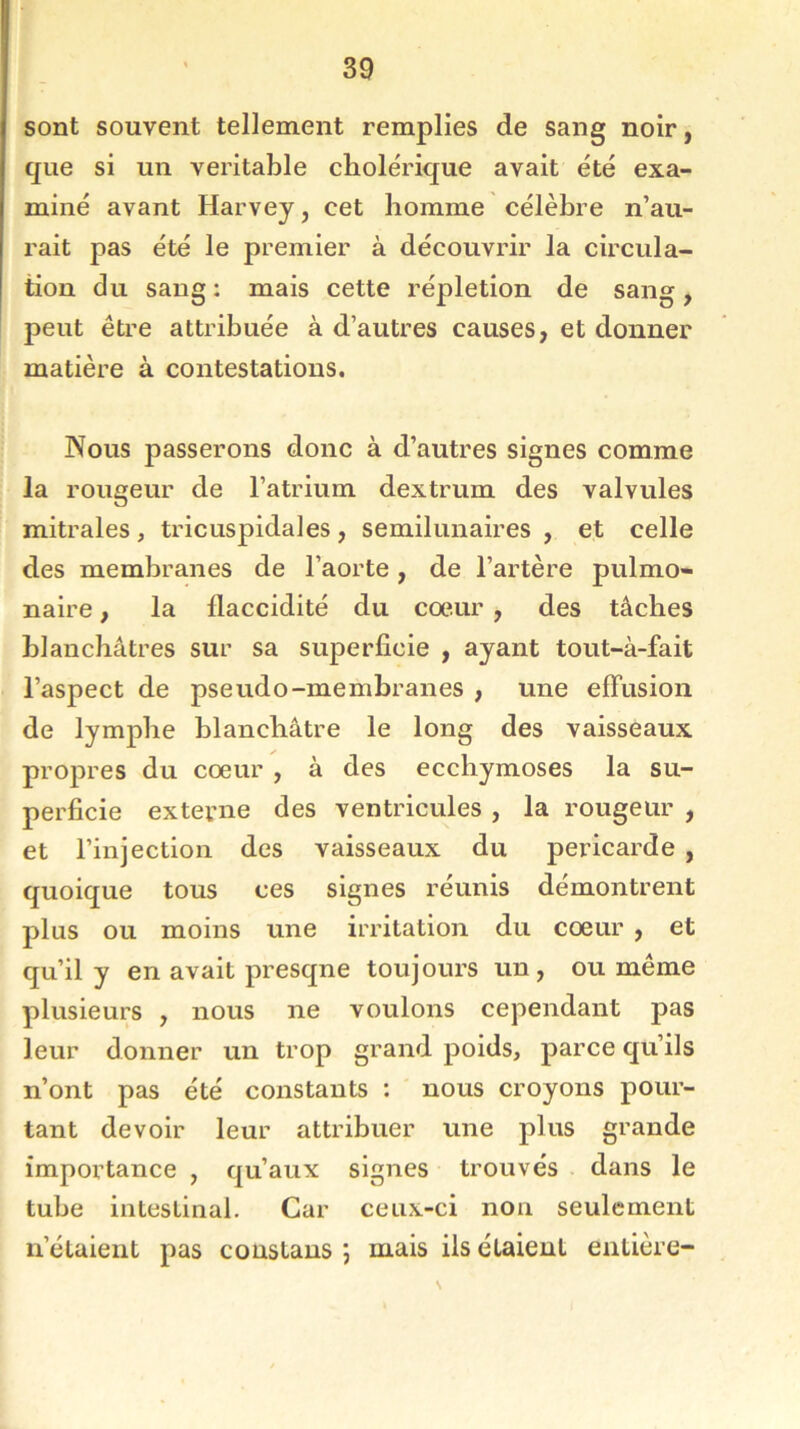 sont souvent tellement remplies de sang noir, que si un véritable cholérique avait été exa- miné avant Harvey, cet homme célèbre n’au- rait pas été le premier à découvrir la circula- tion du sang : mais cette répletion de sang, peut être attribuée à d’autres causes, et donner matière à contestations. Nous passerons donc à d’autres signes comme la rougeur de l’atrium dextrum des valvules mitrales , tricuspidales , semilunaires , et celle des membranes de l’aorte, de l’artère pulmo- naire , la flaccidité du cœur , des tâches blanchâtres sur sa superficie , ayant tout-à-fait l’aspect de pseudo-membranes , une effusion de lymphe blanchâtre le long des vaisseaux propres du cœur , à des ecchymoses la su- perficie externe des ventricules , la rougeur , et l’injection des vaisseaux du péricarde , quoique tous ces signes réunis démontrent plus ou moins une irritation du cœur , et qu’il y en avait presqne toujours un, ou même plusieurs , nous ne voulons cependant pas leur donner un trop grand poids, parce qu’ils n’ont pas été constants : nous croyons pour- tant devoir leur attribuer une plus grande importance , qu’aux signes trouvés dans le tube intestinal. Car ceux-ci non seulement n’étaient pas constaus ; mais ils étaient entière-