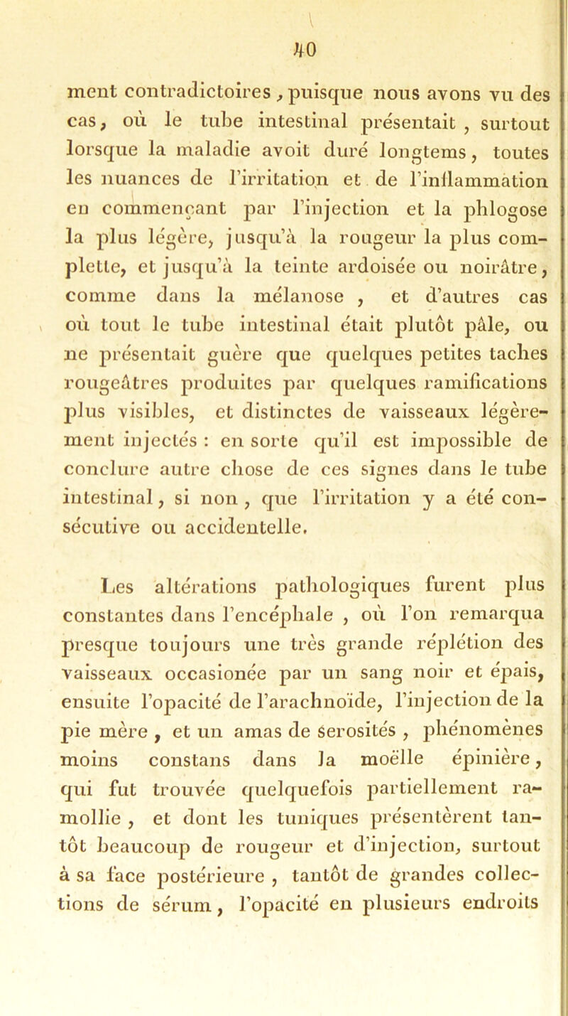 hO ment contradictoires , puisque nous avons vu des cas, où le tube intestinal présentait , surtout lorsque la maladie avoit duré longtems, toutes les nuances de l’irritation et de l’inllammation eu commençant par l’injection et la phlogose la plus légère, jusqu’à la rongeur la plus com- pletle, et jusqu’à la teinte ardoisée ou noirâtre, comme dans la mélanose , et d’autres cas où tout le tube intestinal était plutôt pâle, ou ne présentait guère que quelques petites taches rougeâtres produites par quelques ramifications plus visibles, et distinctes de vaisseaux légère- ment injectés : en sorte qu’il est impossible de conclure autre chose de ces signes dans le tube intestinal, si non , que l’irritation y a été con- sécutive ou accidentelle. Les altérations pathologiques furent plus constantes dans l’encéphale , où l’on remarqua presque toujours une très grande réplétion des vaisseaux occasionée par un sang noir et épais, ensuite l’opacité de l’arachnoïde, l’injection de la pie mère , et un amas de sérosités , phénomènes moins constans dans Ja moelle épinière, qui fut trouvée quelquefois partiellement ra- mollie , et dont les tuniques présentèrent tan- tôt beaucoup de rougeur et d’injection, surtout à sa face postérieure , tantôt de grandes collec- tions de sérum, l’opacité en plusieurs endroits