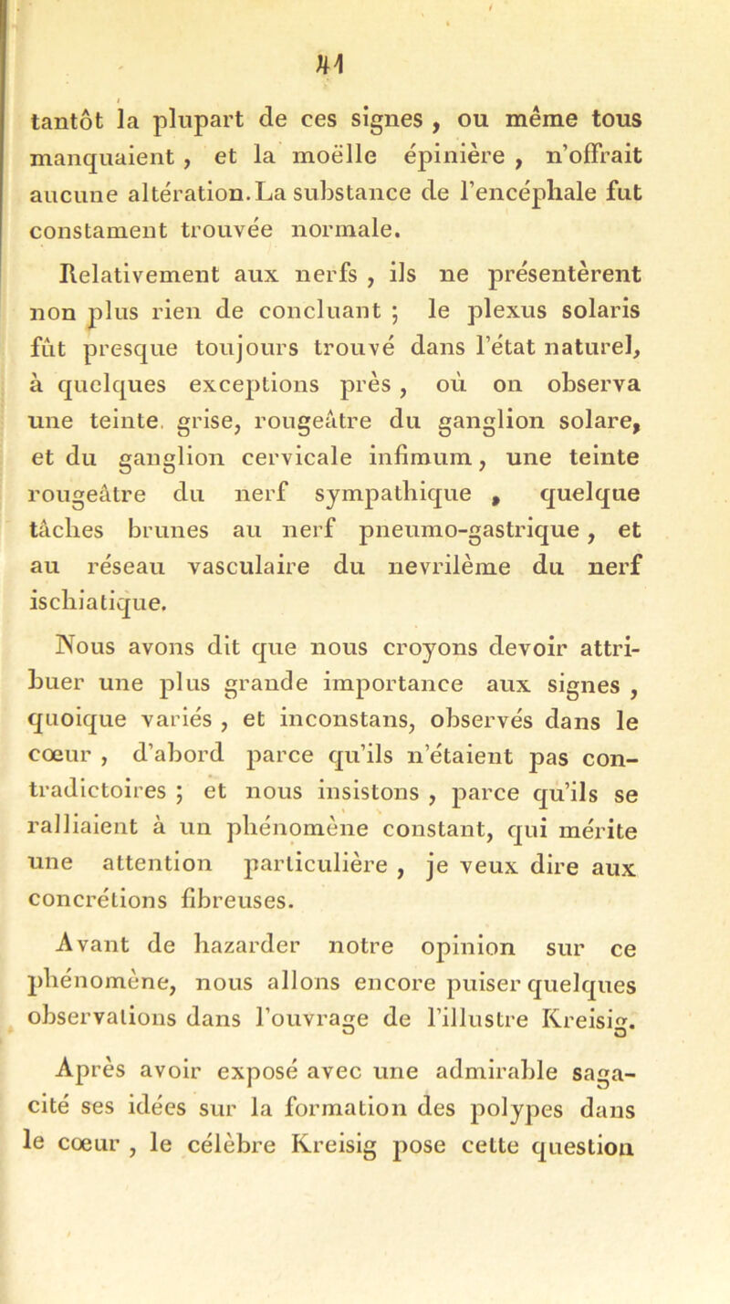 tantôt la plupart de ees signes , ou même tous manquaient , et la moelle épinière , n’offrait aucune altération.La substance de l’encéphale fut constainent trouvée normale. Relativement aux nerfs , ils ne présentèrent non plus rien de concluant ; le plexus Solaris fut presque toujours trouvé dans l’état naturel, à quelques exceptions près , où on observa une teinte grise, rougeâtre du ganglion solare, et du ganglion cervicale infimum, une teinte rougeâtre du nerf sympathique , quelque tâches brunes au nerf pneumo-gastrique, et au réseau vasculaire du nevrilème du nerf ischia tique. Nous avons dit que nous croyons devoir attri- buer une plus grande importance aux signes , quoique variés , et inconstans, observés dans le cœur , d’abord parce qu’ils n’étaient j>as con- tradictoires ; et nous insistons , parce qu’ils se ralliaient à un phénomène constant, qui mérite une attention particulière , je veux dire aux concrétions fibreuses. Avant de hazarder notre opinion sur ce phénomène, nous allons encore puiser quelques observations dans l’ouvrage de l’illustre Kreisi. o O Après avoir exposé avec une admirable saga- cité ses idées sur la formation des polypes dans le cœur , le célèbre Kreisig pose cette question