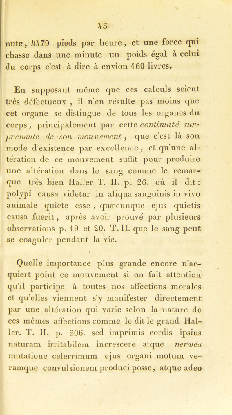 mite, Jtlf-79 pieds par heure, et une force qui chasse dans une minute un poids égal à celui du corps c’est à dire à envion \ 60 livres. En supposant même que ces calculs soient très défectueux , il n’en résulte pas moins que cet organe se distingue de tous les organes du corps, principalement par cette continuité sur- prenante de son mouvement, que c’est là son mode d’existence par excellence, et qu’une al- tération de ce mouvement suffit pour produire une altération dans le san» comme le remar- O que très Lien Haller T. II. p. 26. où il dit : polypi causa videtur in aliqua sanguinis in vivo animale quiete esse , quæcunque ejus quietis causa fuerit, après avoir prouvé par plusieurs observations p. \ 9 et 20. T. IL que le sang peut se coaguler pendant la vie. I Quelle importance plus grande encore n’ac- quiert point ce mouvement si on fait attention qu’il participe à toutes nos affections morales et qu’elles viennent s’y manifester directement par une altération qui varie selon la nature de ces mêmes affections comme le dit le grand Hal- ler. T. II. p. 206. sed imprimis cordis ipsius nàturam irritabilem increscere atque nervea mutatione celerrimum ejus organi motum ve- ramque convulsionem produci posse, atque adeo