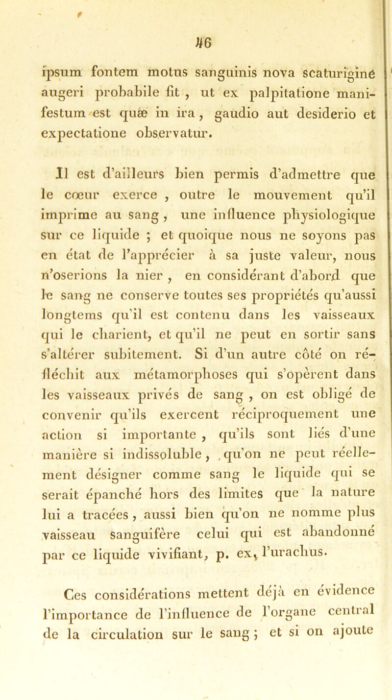 r U6 ipsum fontem motus sanguinis nova scâturigïné augeri probabile fit , ut ex palpitatione mani- festum est quæ in ira, gaudio aut desiderio et expectatione observatur. Il est d’ailleurs bien permis d’admettre que le coeur exerce , outre le mouvement qu’il imprime au sang , une influence physiologique sur ce liquide ; et quoique nous 11e soyons pas en état de l’apprécier à sa juste valeur, nous n’oserions la nier , en considérant d’abord que le sang 11e conserve toutes ses propriétés qu’aussi longtems qu’il est contenu dans les vaisseaux qui le charient, et qu’il ne peut en sortir sans s’altérer subitement. Si d’un autre côté on ré- fléchit aux métamorphoses qui s’opèrent dans les vaisseaux privés de sang , on est obligé de convenir qu’ils exercent réciproquement une action si importante , qu’ils sont liés d’une manière si indissoluble, .qu’on ne peut réelle- ment désigner comme sang le liquide qui se serait épanché hors des limites que la nature lui a tracées , aussi bien qu’on ne nomme plus vaisseau Sanguifère celui qui est abandonné par ce liquide vivifiant, p. ex^ l’urachus. Ces considérations mettent déjà en évidence l’importance de l’influence de 1 organe central de la circulation sur le sang ; et si on ajoute