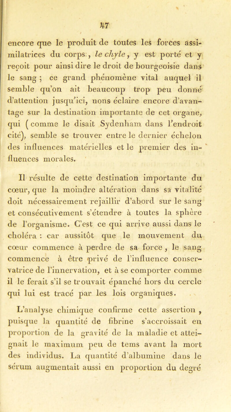 encore que le produit de toutes les forces assi- milatrices du corps , le chyle, y est porté et y reçoit pour ainsi dire le droit de bourgeoisie dans le sang ; ce grand phénomène vital auquel il semble qu’on ait beaucoup trop peu donné d’attention jusqu’ici, nous éclaire encore d’avan- tage sur la destination importante de cet organe, qui ( comme le disait Sydenham dans l’endroit cité), semble se trouver entre le dernier échelon des influences matérielles et le premier des in- fluences morales. Il résulte de cette destination importante du cœur, que la moindre altération dans sa vitalité doit nécessairement rejaillir d’abord sur le sang et consécutivement s’étendre à toutes la sphère de l’organisme. C’est ce qui arrive aussi dans le choléra : car aussitôt que le mouvement du cœur commence à perdre de sa force , le sang commence à être privé de l’influence conser- vatrice de l’innervation, et à se comporter comme il le ferait s’il se trouvait épanché hors du cercle qui lui est tracé par les lois organiques. L’analyse chimique confirme cette assertion , puisque la quantité de fibrine s’accroissait en proportion de la gravité de la maladie et attei- gnait le maximum peu de tems avant la mort des individus. La quantité d’albumine dans le sérum augmentait aussi en proportion du degré