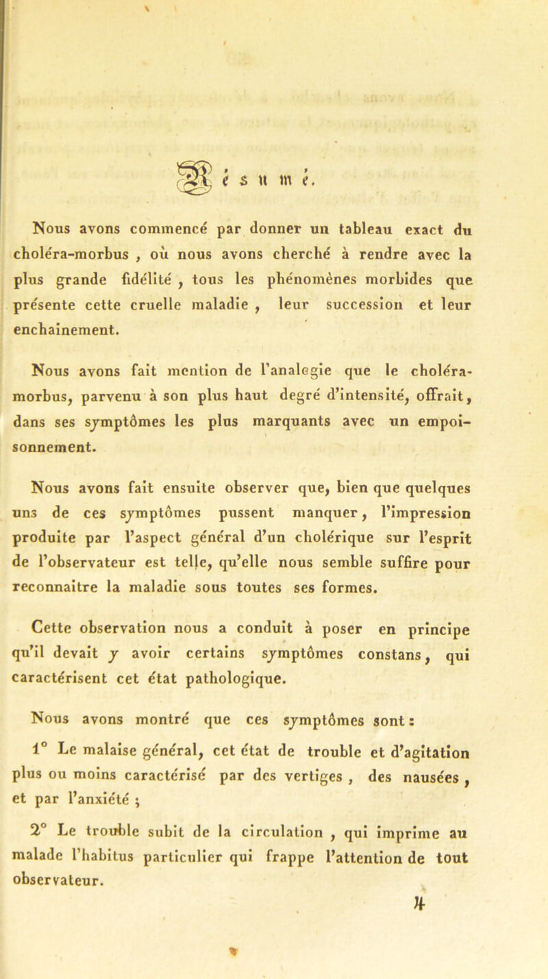 Nous avons commencé par donner un tableau exact du choléra-morbus , où nous avons cherché à rendre avec la plus grande fidélité , tous les phénomènes morbides que présente cette cruelle maladie , leur succession et leur enchaînement. Nous avons fait mention de l’analogie que le choléra- morbus, parvenu à son plus haut degré d’intensité, offrait, dans ses sjmptômes les plus marquants avec un empoi- sonnement. Nous avons fait ensuite observer que, bien que quelques uns de ces sjmptômes pussent manquer, l’impression produite par l’aspect général d’un cholérique sur l’esprit de l’observateur est telle, qu’elle nous semble suffire pour reconnaître la maladie sous toutes ses formes. Cette observation nous a conduit à poser en principe qu’il devait j avoir certains sjmptômes constans, qui caractérisent cet état pathologique. Nous avons montré que ces sjmptômes sont : 1° Le malaise général, cet état de trouble et d’agitation plus ou moins caractérisé par des vertiges , des nausées , et par l’anxiété ; 2° Le trouble subit de la circulation , qui imprime au malade l’habitus particulier qui frappe l’attention de tout observateur. * n-