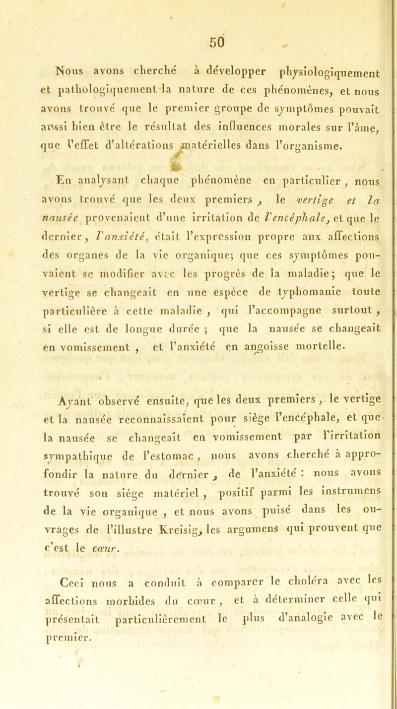 Nous avons cherché à développer physiologiquement et pathologiquement-la nature de ces phénomènes, et nous avons trouvé que le premier groupe de symptômes pouvait ar\6si bien être le résultat des influences morales sur l’âme, que l’efTet d’altérations matérielles dans l’organisme. En analysant chaque phénomène en particulier, nous avons trouvé que les deux premiers _, le vertige et la nausée provenaient d’une irritation de l'encéphale, et que le dernier, l'anxiété, était l’expression propre aux affections des organes de la vie organique; que ces sjmptômes pou- vaient se modifier avec les progrès de la maladie; que le vertige se changeait en une espèce de typhomanie toute particulière à cette maladie , qui l’accompagne surtout , si elle est de longue durée ; que la nausée se changeait en vomissement , et l’anxiété en angoisse mortelle. • i . r. • r Ayant observé ensuite, que les deux premiers , le vertige et la nausée reconnaissaient pour siège l’encéphale, et que la nausée se changeait en vomissement par 1 irritation sympathique de l’estomac , nous avons cherché à appro- fondir la nature du dernier , de l’anxiété : nous avons trouvé son siège matériel , positif parmi les instrumens de la vie organique , et nous avons puisé dans les ou- vrages de l’illustre Kreisig, les argumens qui prouvent que c’est le cccur. Ceci nous a conduit à comparer le choiera avec les affections morbides du cœur , et a déterminer celle qui présentait particulièrement le plus d’analogie avec le premier.
