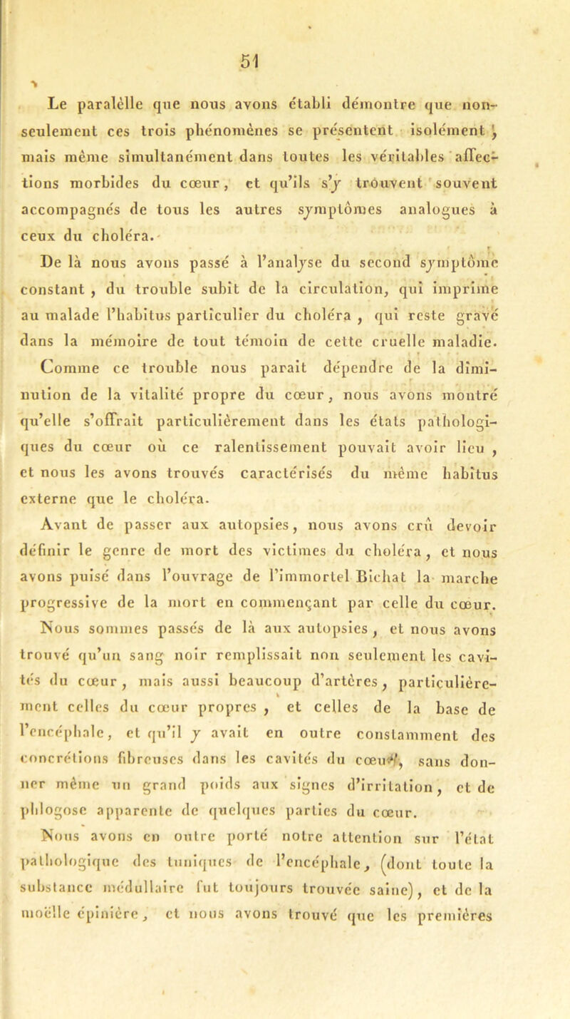 Le paralèlle que nous avons établi démontre que non- seulement ces trois phénomènes se présentent isolément \ mais même simultanément dans toutes les véritables affec- tions morbides du cœur, et qu’ils s’y trouvent souvent accompagnés de tous les autres symptômes analogues à ceux du choléra. » * r A î I De là nous avons passé à l’analyse du second symptôme constant , du trouble subît de la circulation, qui imprime au malade l’habitus particulier du choléra , qui reste grave dans la mémoire de tout témoin de cette cruelle maladie. Comme ce trouble nous parait dépendre de la dimi- nution de la vitalité propre du cœur, nous avons montré qu’elle s’offrait particulièrement dans les états pathologi- ques du cœur où ce ralentissement pouvait avoir lieu , et nous les avons trouvés caractérisés du même habitus externe que le choléra. Avant de passer aux autopsies, nous avons crû devoir définir le genre de mort des victimes du choléra, et nous avons puisé dans l’ouvrage de l’immortel Bichat la marche progressive de la mort en commençant par celle du cœur. Nous sommes passés de là aux autopsies , et nous avons trouvé qu’un sang noir remplissait non seulement les cavi- tés du cœur , mais aussi beaucoup d’artères , particulière- h ment celles du cœur propres , et celles de la base de l’encéphale, et qu’il y avait en outre constamment des concrétions fibreuses dans les cavités du eœiùl, sans don- ner même un grand poids aux signes d’irritation, et de phlogose apparente de quelques parties du cœur. Nous avons en outre porté notre attention sur l’état pathologique des tuniques de l’encéphale, (dont toute la substance médullaire fut toujours trouvée saine), et de la moelle épinière, et nous avons trouvé que les premières