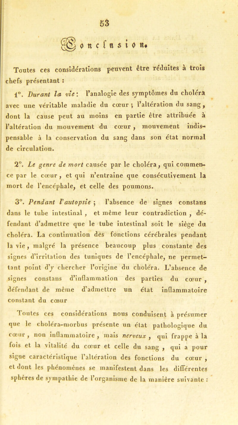 Toutes ces considérations peuvent être réduites a trois chefs présentant : 1°. Durant la vie’, l’analogie des sjmptômes du choléra avec une véritable maladie du cœur ; l’altération du sang, dont la cause peut au moins en partie être attribuée à l’altération du mouvement du cœur , mouvement indis- pensable à la conservation du sang dans son état normal de circulation. 2°. Le genre de mort causée par le choléra, qui commen- ce par le cœur, et qui n’entraine que consécutivement la mort de l’encéphale, et celle des poumons. 3°. Pendant Vautopsie ; l’absence de signes constans dans le tube intestinal , et même leur contradiction , dé- fendant d’admettre que le tube intestinal soit le siège du choléra. La continuation des fonctions cérébrales pendant la vie, malgré la présence beaucoup plus constante des signes d’irritation des tuniques de l’encépbale, ne permet- tant point d’j chercher l’origine du choléra. L’absence de signes constans d’inflammation des parties du cœur , défendant de même d’admettre un état inflammatoire constant du cœur Toutes ces considérations nous conduisent à présumer que le choléra-morbus présente un état pathologique du cœur , non inflammatoire , mais nerveux , qui frappe à la fois et la vitalité du cœur et celle du sang , qui a pour sigue caractéristique l’altération des fonctions du cœur , et dont les phénomènes se manifestent dans les différentes sphères de sympathie de l’organisme de la manière suivante :