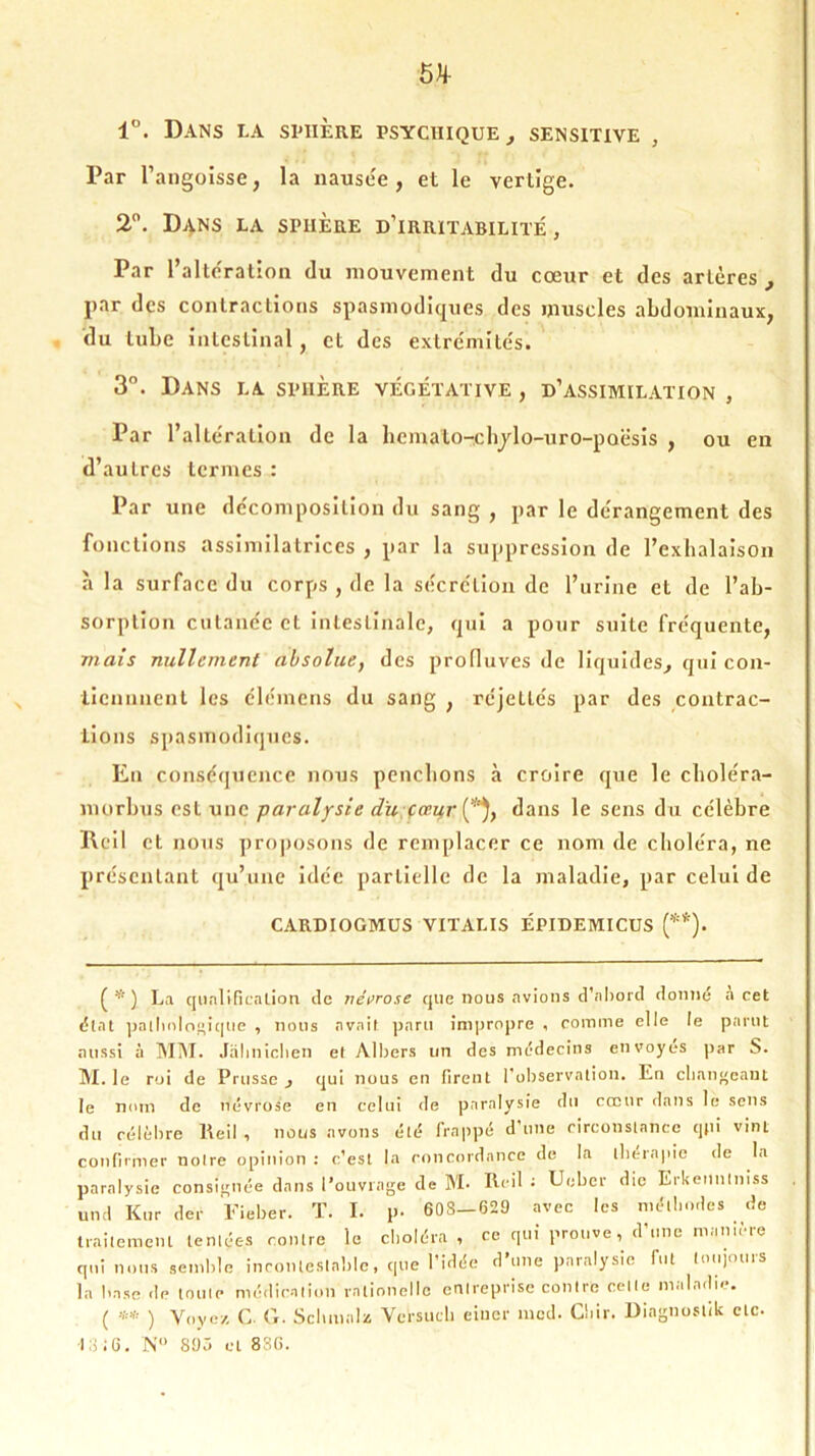 1°. Dans la sphère psychique , sensitive , Par l’angoisse, la nausée, et le vertige. 2°. Dans la sphère d’irritabilité, Par l’altération du mouvement du cœur et des artères , par des contractions spasmodiques des muscles abdominaux, du tube intestinal, et des extrémités. 3°. Dans la sphère végétative , d’assimilation , Par l’altération de la bernato-cbjlo-uro-poësis , ou en d’autres termes : Par une décomposition du sang , par le dérangement des fonctions assimilatrices , par la suppression de l’exhalaison à la surface du corps , de la sécrétion de l’urine et de l’ab- sorption cutanée et intestinale, qui a pour suite fréquente, mais nullement absolue, des profluves de liquides, qui con- lienmient les élémens du sang , réjcltés par des contrac- tions spasmodiques. Eu conséquence nous penchons à croire que le choléra- morbus est une paralysie du cœur (*), dans le sens du célèbre Rcil et nous proposons de remplacer ce nom de choléra, ne présentant qu’une idée partielle de la maladie, par celui de CARDIOGMUS VITALIS ÉPIDEMICUS (**). ^ * ) La qualification île névrose que nous avions d’abord donné a cet état pathologique , nous avait paru impropre , comme elle le parut aussi à MM. Jahnichen et Albers un des médecins envoyés par S. M. le roi de Prusse , qui nous en firent l’observation. En changeant le nom de névrose en celui de paralysie du cœur dans le sens du célèbre Reil , nous avons été frappé d’une circonstance qjiî vint confirmer notre opinion : c’est la concordance de la thérapie de la paralysie consignée dans l’ouvrage de M- Reil : Ueber die Erkeunlniss und Kur der Fieber. T. I. p. 608-629 avec les méthodes de traitement tentées contre le choléra, ce qui prouve, d’une mamère qui nous semble incontestable, que l’idée d’une paralysie fut toujours la base de toute médication ralionellc entreprise contre celle maladie. ( ** ) Voyez G. G. Schmalz Versuch eiuer med. Chir. Diagnoslik etc-