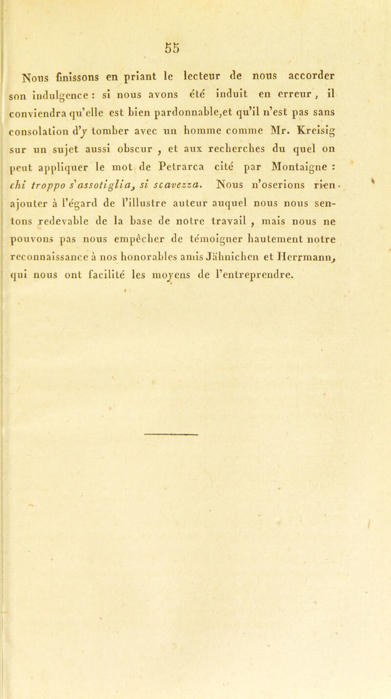 Nous finissons en priant le lecteur tle nous accorder son indulgence : si nous avons été induit en erreur, il conviendra qu’elle est bien pardonnable,et qu’il n’est pas sans consolation d’y tomber avec un homme comme Mr. Kreisig sur un sujet aussi obscur , et aux recherches du quel on peut appliquer le mot de Petrarca cité par Montaigne : clii troppo s'assotiglia, si scavezza. Nous n’oserions rien- ajouter à l’égard de l’illustre auteur auquel nous nous sen- tons redevable de la base de notre travail , mais nous ne pouvons pas nous empêcher de témoigner hautement notre reconnaissance à nos honorables amis Jahnichen et Herrmann, qui nous ont facilité les moyens de l’entreprendre.