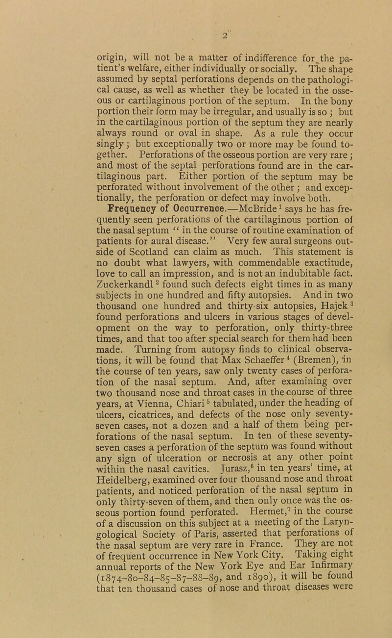 origin, will not be a matter of indifference for Jhe pa- tient’s welfare, either individually or socially. The shape assumed by septal perforations depends on the pathologi- cal cause, as well as whether they be located in the osse- ous or cartilaginous portion of the septum. In the bony portion their form may be irregular, and usually is so ; but in the cartilaginous portion of the septum they are nearly always round or oval in shape. As a rule they occur singly; but exceptionally two or more may be found to- gether. Perforations of the osseous portion are very rare; and most of the septal perforations found are in the car- tilaginous part. Either portion of the septum may be perforated without involvement of the other; and excep- tionally, the perforation or defect may involve both. Frequency of Occurrence.—McBride ^ says he has fre- quently seen perforations of the cartilaginous portion of the nasal septum “ in the course of routine examination of patients for aural disease.” Very few aural surgeons out- side of Scotland can claim as much. This statement is no doubt what lawyers, with commendable exactitude, love to call an impression, and is not an indubitable fact. Zuckerkandl ^ found such defects eight times in as many subjects in one hundred and fifty autopsies. And in two thousand one hundred and thirty-six autopsies, Hajek® found perforations and ulcers in various stages of devel- opment on the way to perforation, only thirty-three times, and that too after special search for them had been made. Turning from autopsy finds to clinical observa- tions, it will be found that Max Schaeffer '* (Bremen), in the course of ten years, saw only twenty cases of perfora- tion of the nasal septum. And, after examining over two thousand nose and throat cases in the course of three years, at Vienna, Chiari ® tabulated, under the heading of ulcers, cicatrices, and defects of the nose only seventy- seven cases, not a dozen and a half of them being per- forations of the nasal septum. In ten of these seventy- seven cases a perforation of the septum was found without any sign of ulceration or necrosis at any other point within the nasal cavities. Jurasz,® in ten years’ time, at Heidelberg, examined over four thousand nose and throat patients, and noticed perforation of the nasal septum in only thirty-seven of them, and then only once was the os- seous portion found perforated. Hermet,'^ in the course of a discussion on this subject at a meeting of the Laryn- gological Society of Paris, asserted that perforations of the nasal septum are very rare in France. They are not of frequent occurrence in New York City. Taking eight annual reports of the New York Eye and Ear Infirmary (1874-80-84-85-87-88-89, and 1890), it will be found that ten thousand cases of nose and throat diseases were