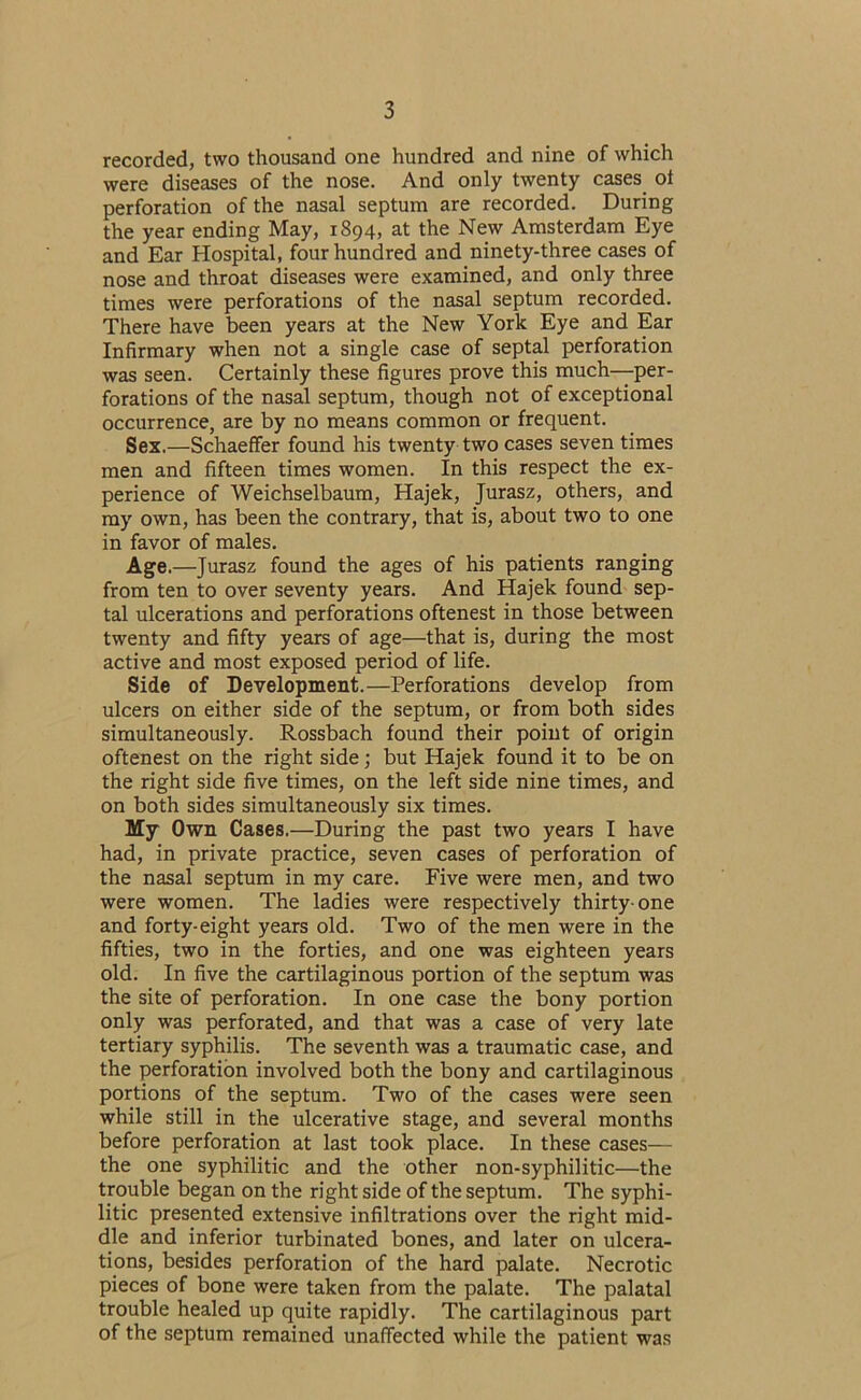 recorded, two thousand one hundred and nine of which were diseases of the nose. And only twenty cases ot perforation of the nasal septum are recorded. During the year ending May, 1894, at the New Amsterdam Eye and Ear Hospital, four hundred and ninety-three cases of nose and throat diseases were examined, and only three times were perforations of the nasal septum recorded. There have been years at the New York Eye and Ear Infirmary when not a single case of septal perforation was seen. Certainly these figures prove this much—per- forations of the nasal septum, though not of exceptional occurrence, are by no means common or frequent. Sex.—Schaeffer found his twenty two cases seven times men and fifteen times women. In this respect the ex- perience of Weichselbaum, Hajek, Jurasz, others, and my own, has been the contrary, that is, about two to one in favor of males. Age.—Jurasz found the ages of his patients ranging from ten to over seventy years. And Hajek found sep- tal ulcerations and perforations oftenest in those between twenty and fifty years of age—that is, during the most active and most exposed period of life. Side of Development.—Perforations develop from ulcers on either side of the septum, or from both sides simultaneously. Rossbach found their point of origin oftenest on the right side; but Hajek found it to be on the right side five times, on the left side nine times, and on both sides simultaneously six times. My Own Cases.—During the past two years I have had, in private practice, seven cases of perforation of the nasal septum in my care. Five were men, and two were women. The ladies were respectively thirty-one and forty-eight years old. Two of the men were in the fifties, two in the forties, and one was eighteen years old. In five the cartilaginous portion of the septum was the site of perforation. In one case the bony portion only was perforated, and that was a case of very late tertiary syphilis. The seventh was a traumatic case, and the perforation involved both the bony and cartilaginous portions of the septum. Two of the cases were seen while still in the ulcerative stage, and several months before perforation at last took place. In these cases— the one syphilitic and the other non-syphilitic—the trouble began on the right side of the septum. The syphi- litic presented extensive infiltrations over the right mid- dle and inferior turbinated bones, and later on ulcera- tions, besides perforation of the hard palate. Necrotic pieces of bone were taken from the palate. The palatal trouble healed up quite rapidly. The cartilaginous part of the septum remained unaffected while the patient was