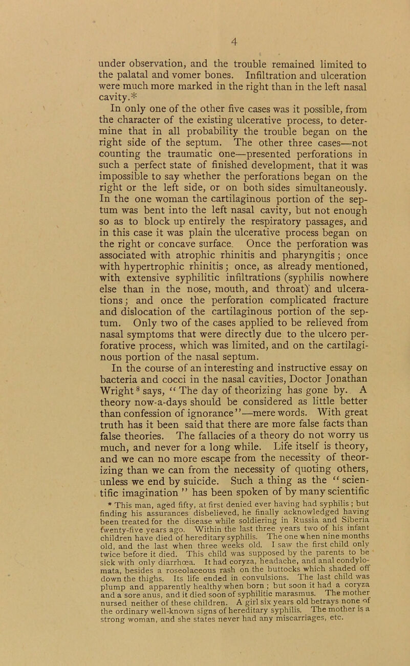 under observation, and the trouble remained limited to the palatal and vomer bones. Infiltration and ulceration were much more marked in the right than in the left nasal cavity.* In only one of the other five cases was it possible, from the character of the existing ulcerative process, to deter- mine that in all probability the trouble began on the right side of the septum. The other three cases—not counting the traumatic one—presented perforations in such a perfect state of finished development, that it was impossible to say whether the perforations began on the right or the left side, or on both sides simultaneously. In the one woman the cartilaginous portion of the sep- tum was bent into the left nasal cavity, but not enough so as to block up entirely the respiratory passages, and in this case it was plain the ulcerative process began on the right or concave surface. Once the perforation was associated with atrophic rhinitis and pharyngitis; once with hypertrophic rhinitis; once, as already mentioned, with extensive syphilitic infiltrations (syphilis nowhere else than in the nose, mouth, and throat)’ and ulcera- tions ; and once the perforation complicated fracture and dislocation of the cartilaginous portion of the sep- tum. Only two of the cases applied to be relieved from nasal symptoms that were directly due to the ulcero per- forative process, which was limited, and on the cartilagi- nous portion of the nasal septum. In the course of an interesting and instructive essay on bacteria and cocci in the nasal cavities. Doctor Jonathan Wright ® says, “ The day of theorizing has gone by. A theory now-a-days should be considered as little better than confession of ignorance”—mere words. With great truth has it been said that there are more false facts than false theories. The fallacies of a theory do not worry us much, and never for a long while. Life itself is theory, and we can no more escape from the necessity of theor- izing than we can from the necessity of quoting others, unless we end by suicide. Such a thing as the “ scien- tific imagination ” has been spoken of by many scientific * This man. aged fifty, at first denied ever having had syphilis ; but finding his assurances disbelieved, he finally acknowledged having been treated for the disease while soldiering in Russia and Siberia fwenty-five years ago. Within the last three years two of his infant children have died of hereditary syphilis. The one when nine months old, and the last when three weeks old. I saw the first child only twice before it died. This child was supposed by the parents to be sick with only diarrhoea. It had coryza, headache, and anal condyl(> mata, besides a roseolaceous rash on the buttocks which shaded off down the thighs. Its life ended in convulsions. The last child was plump and apparently healthy when born ; but soon it had a coryza and a sore anus, and it died soon of syphilitic marasmus. The mother nursed neither of these children. A girl six years old betrays none of the ordinary well-known signs of hereditary syphilis. The mother is a strong woman, and she states never had any miscarriages, etc.