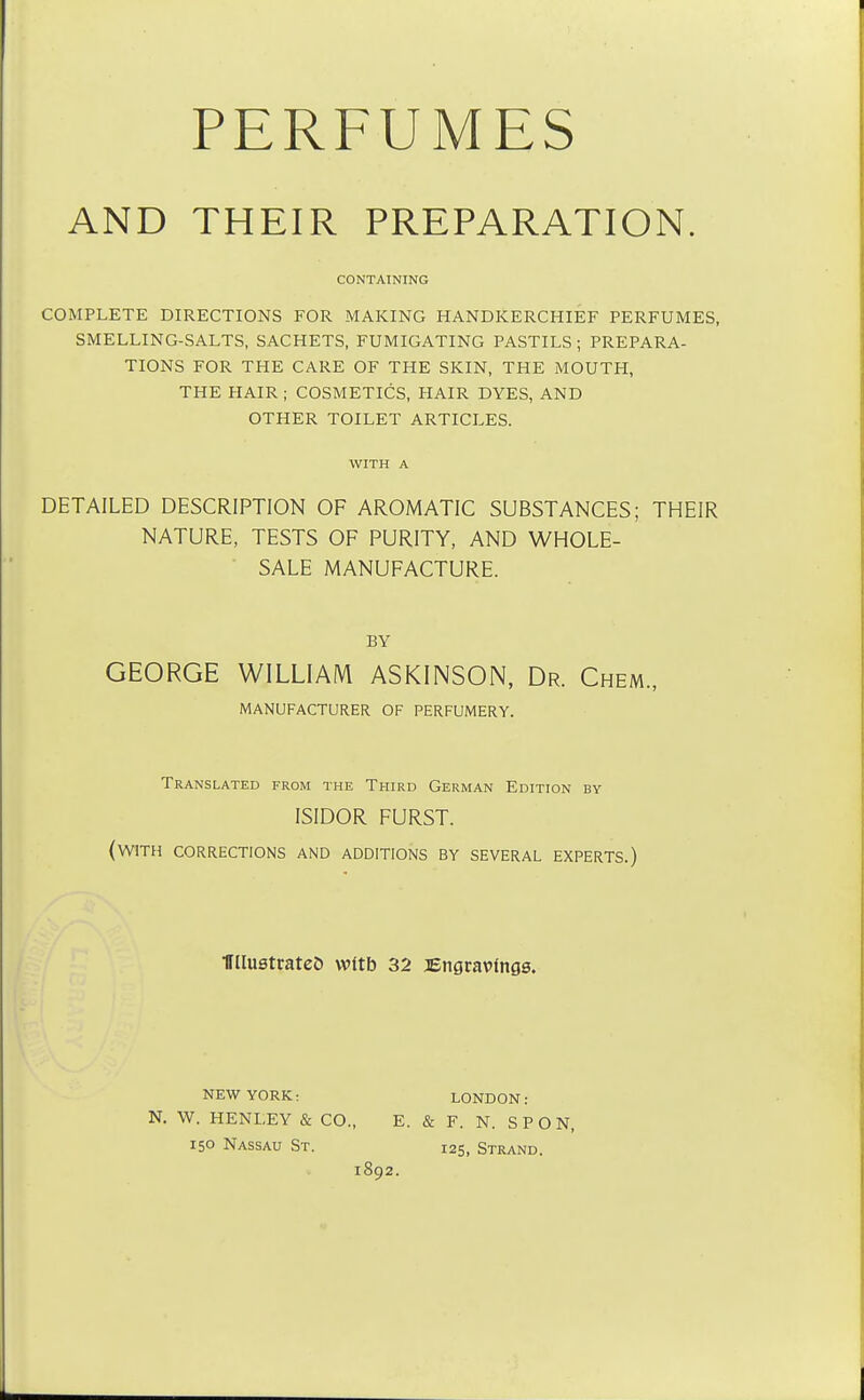 PERFUMES AND THEIR PREPARATION. CONTAINING COMPLETE DIRECTIONS FOR MAKING HANDKERCHIEF PERFUMES, SMELLING-SALTS, SACHETS, FUMIGATING PASTILS ; PREPARA- TIONS FOR THE CARE OF THE SKIN, THE MOUTH, THE HAIR ; COSMETICS, HAIR DYES, AND OTHER TOILET ARTICLES. WITH A DETAILED DESCRIPTION OF AROMATIC SUBSTANCES; THEIR NATURE, TESTS OF PURITY, AND WHOLE- SALE MANUFACTURE. BY GEORGE WILLIAM ASKINSON, Dr. Chem., MANUFACTURER OF PERFUMERY. Translated from the Third German Edition bv ISIDOR FURST. (with corrections and additions by several experts.) HHustrateD vvftb 32 Engravings. NEW YORK: LONDON: N. W. HENLEY & CO., E. & F. N. SPON, 150 Nassau St. 125, Strand. 1892.