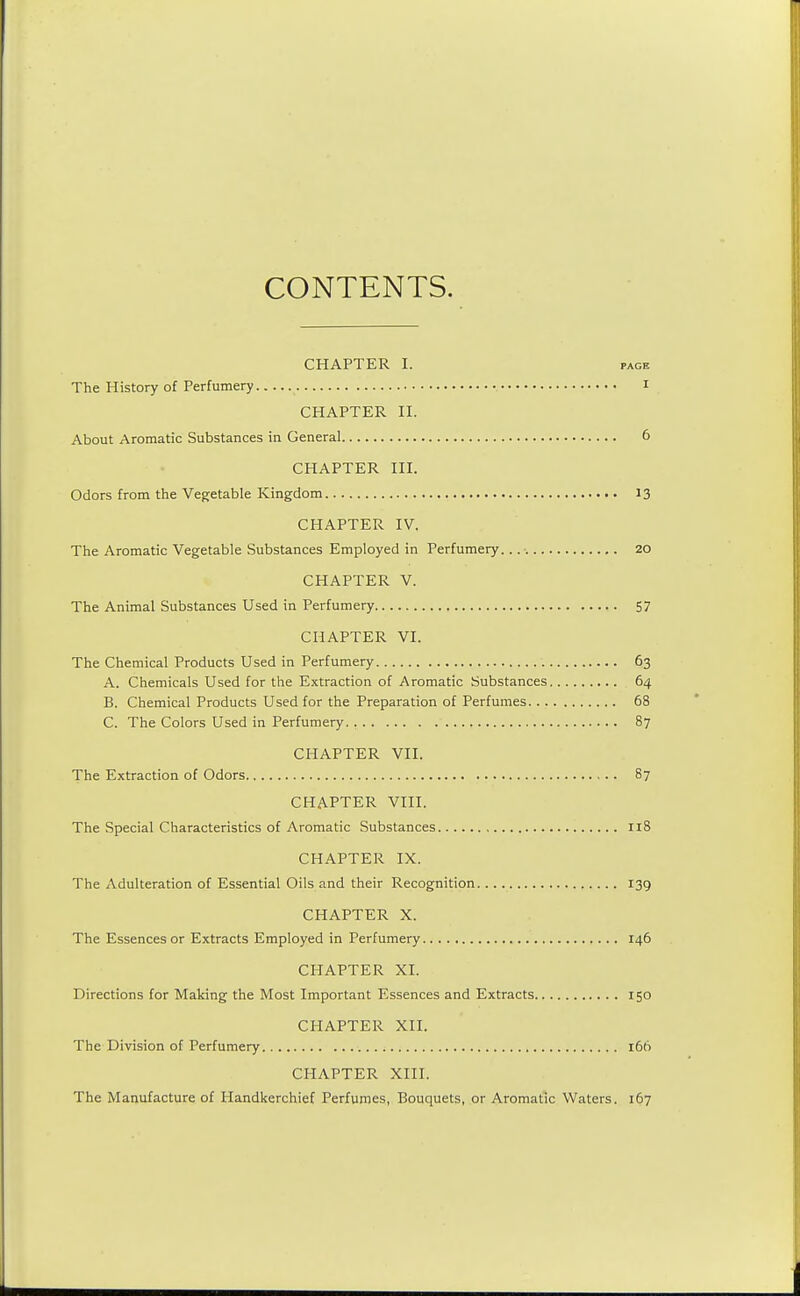 CONTENTS. CHAPTER I. page The History of Perfumery I CHAPTER II. About Aromatic Substances in General 6 CHAPTER III. Odors from the Vegetable Kingdom 13 CHAPTER IV. The Aromatic Vegetable Substances Employed in Perfumery. 20 CHAPTER V. The Animal Substances Used in Perfumery 57 CHAPTER VI. The Chemical Products Used in Perfumery 63 A. Chemicals Used for the Extraction of Aromatic Substances 64 B. Chemical Products Used for the Preparation of Perfumes 68 C. The Colors Used in Perfumery. 87 CHAPTER VII. The Extraction of Odors 87 CHAPTER VIII. The Special Characteristics of Aromatic Substances 118 CHAPTER IX. The Adulteration of Essential Oils and their Recognition 139 CHAPTER X. The Essences or Extracts Employed in Perfumery 146 CHAPTER XI. Directions for Making the Most Important Essences and Extracts 150 CHAPTER XII. The Division of Perfumery 166 CHAPTER XIII. The Manufacture of Handkerchief Perfumes, Bouquets, or Aromatic Waters. 167