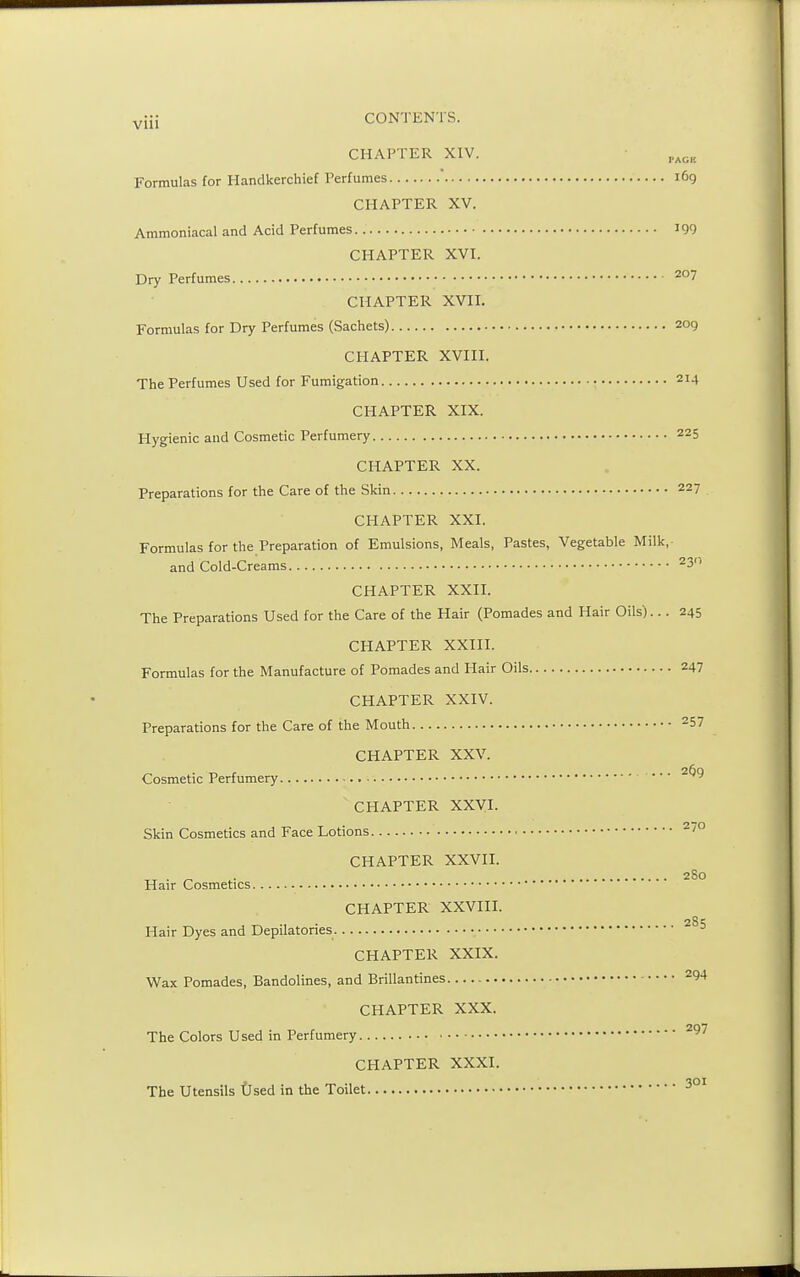 vjJi CONTENTS. CHAPTER XIV. i'agk Formulas for Handkerchief Perfumes ' 169 CHAPTER XV. Ammoniacal and Acid Perfumes 199 CHAPTER XVI. Dry Perfumes 207 CHAPTER XVII. Formulas for Dry Perfumes (Sachets) 209 CHAPTER XVIII. The Perfumes Used for Fumigation 2I4 CHAPTER XIX. Hygienic and Cosmetic Perfumery 225 CHAPTER XX. Preparations for the Care of the Skin 22 7 CHAPTER XXI. Formulas for the Preparation of Emulsions, Meals, Pastes, Vegetable Milk, and Cold-Creams 23° CHAPTER XXII. The Preparations Used for the Care of the Hair (Pomades and Hair Oils)... 245 CHAPTER XXIII. Formulas for the Manufacture of Pomades and Hair Oils 247 CHAPTER XXIV. Preparations for the Care of the Mouth 257 CHAPTER XXV. Cosmetic Perfumery . • • 26)9 CHAPTER XXVI. Skin Cosmetics and Face Lotions 270 CHAPTER XXVII. ,. . _ . 280 Hair Cosmetics CHAPTER XXVIII. Hair Dyes and Depilatories 285 CHAPTER XXIX. Wax Pomades, Bandolines, and Brillantines 294 CHAPTER XXX. The Colors Used in Perfumery 297 CHAPTER XXXI. The Utensils Used in the Toilet 301