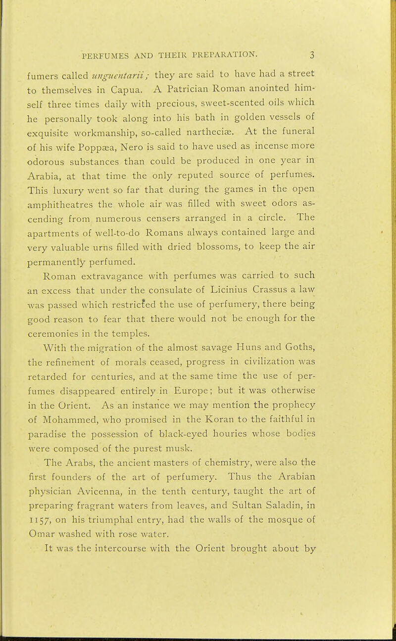 fumers called ungucntarii; they are said to have had a street to themselves in Capua. A Patrician Roman anointed him- self three times daily with precious, sweet-scented oils which he personally took along into his bath in golden vessels of exquisite workmanship, so-called nartheciae. At the funeral of his wife Poppsea, Nero is said to have used as incense more odorous substances than could be produced in one year in Arabia, at that time the only reputed source of perfumes. This luxury went so far that during the games in the open amphitheatres the whole air was filled with sweet odors as- cending from numerous censers arranged in a circle. The apartments of well-to-do Romans always contained large and very valuable urns filled with dried blossoms, to keep the air permanently perfumed. Roman extravagance with perfumes was carried to such an excess that under the consulate of Licinius Crassus a law was passed which restricted the use of perfumery, there being good reason to fear that there would not be enough for the ceremonies in the temples. With the migration of the almost savage Huns and Goths, the refinement of morals ceased, progress in civilization was retarded for centuries, and at the same time the use of per- fumes disappeared entirely in Europe; but it was otherwise in the Orient. As an instance we may mention the prophecy of Mohammed, who promised in the Koran to the faithful in paradise the possession of black-eyed houries whose bodies were composed of the purest musk. The Arabs, the ancient masters of chemistry, were also the first founders of the art of perfumery. Thus the Arabian physician Avicenna, in the tenth century, taught the art of preparing fragrant waters from leaves, and Sultan Saladin, in 1157, on his triumphal entry, had the walls of the mosque of Omar washed with rose water. It was the intercourse with the Orient brought about by
