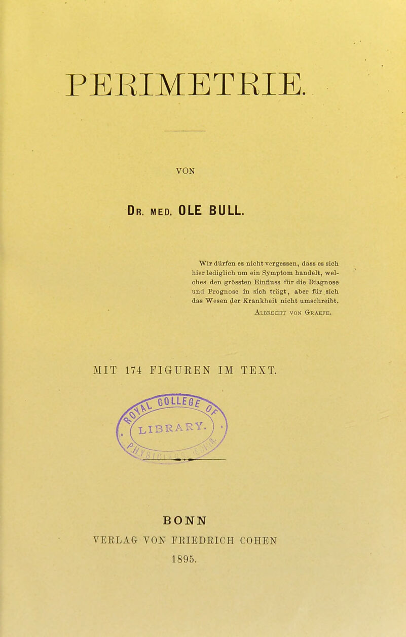 PERIMETRIE. Dr. med. OLE BULL Wir dürfen ea nicht vergessen, dass es sich hier lediglich um ein Symptom handelt, wel- ches den grössten Binfluss für die Diagnose und Prognose in sich trägt, aber für sich das Wesen der Krankheit nicht umschreibt. MIT 174 FIGUREN IM TEXT. BONN VERLAG VON FRIEDEICH COHEN 1895. VON Albrecht von Graefe.